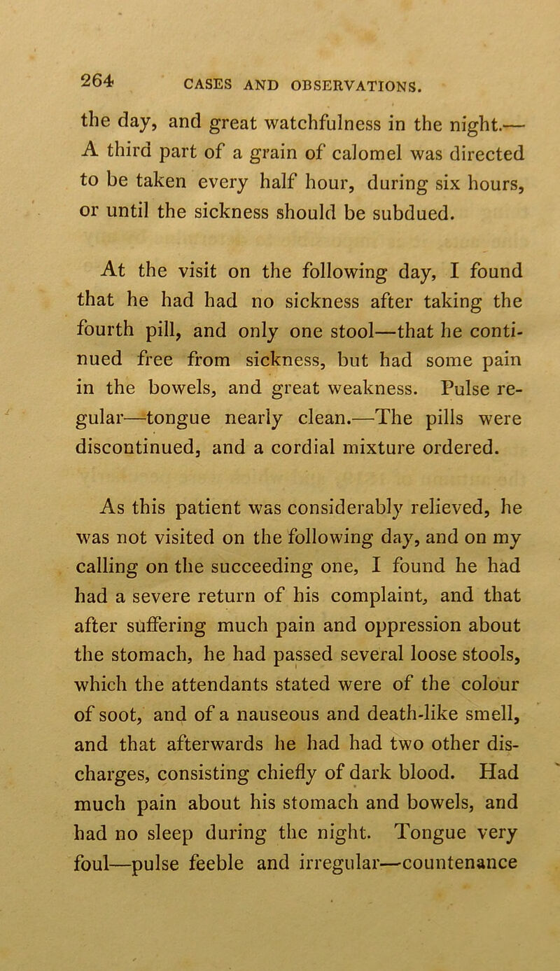 the day, and great watchfulness in the night.— A third part of a grain of calomel was directed to be taken every half hour, during six hours, or until the sickness should be subdued. At the visit on the following day, I found that he had had no sickness after taking the fourth pill, and only one stool—that he conti- nued free from sickness, but had some pain in the bowels, and great weakness. Pulse re- gular—tongue nearly clean.—The pills were discontinued, and a cordial mixture ordered. As this patient was considerably relieved, he was not visited on the following day, and on my calling on the succeeding one, I found he had had a severe return of his complaint, and that after suffering much pain and oppression about the stomach, he had passed several loose stools, which the attendants stated were of the colour of soot, and of a nauseous and death-like smell, and that afterwards he had had two other dis- charges, consisting chiefly of dark blood. Had much pain about his stomach and bowels, and had no sleep during the night. Tongue very foul—pulse feeble and irregular—countenance