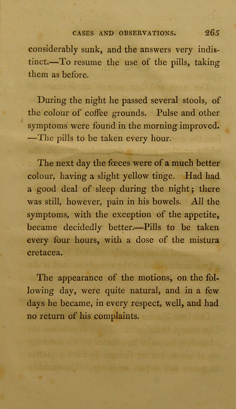 considerably sunk, and the answers very indis- tinct.—To resume the use of the pills, taking them as before. During the night he passed several stools, of the colour of coffee grounds. Pulse and other symptoms were found in the morning improved. —The pills to be taken every hour. The next day the foeces were of a much better colour, having a slight yellow tinge. Had had a good deal of sleep during the nightj there was still, however, pain in his bowels. All the symptoms, with the exception of the appetite, became decidedly better.—Pills to be taken every four hours, with a dose of the mistura cretacea. t The appearance of the motions, on the fol- lowing day, were quite natural, and in a few days he became, in every respect, well, and had no return of his complaints.