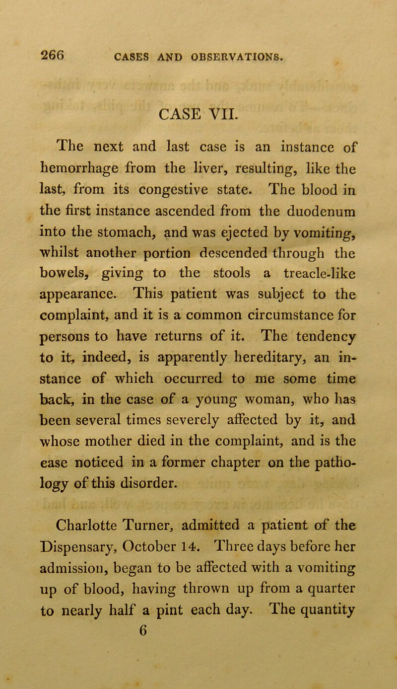 CASE VII. The next and last case is an instance of hemorrhage from the liver, resulting, like the last, from its congestive state. The blood in the first instance ascended from the duodenum into the stomach, and was ejected by vomiting, whilst another portion descended through the bowels, giving to the stools a treacle-like appearance. This patient was subject to the complaint, and it is a common circumstance for persons to have returns of it. The tendency to it, indeed, is apparently hereditary, an in- stance of which occurred to me some time back, in the case of a young woman, who has been several times severely affected by it, and whose mother died in the complaint, and is the ease noticed in a former chapter on the patho- logy of this disorder. Charlotte Turner, admitted a patient of the Dispensary, October 14. Three days before her admission, began to be affected with a vomiting up of blood, having thrown up from a quarter to nearly half a pint each day. The quantity 6