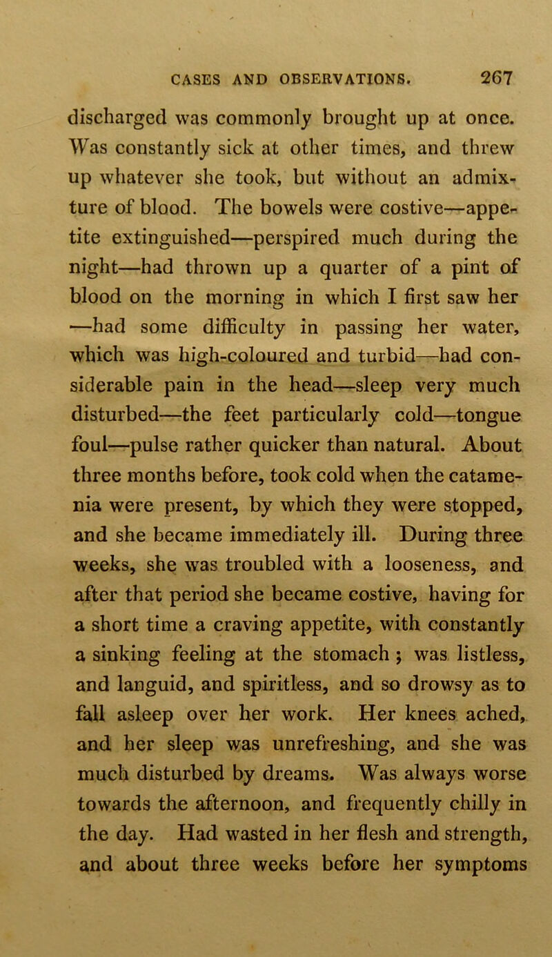 discharged was commonly brought up at once. Was constantly sick at other times, and threw up whatever she took, but without an admix- ture of blood. The bowels were costive—appe- tite extinguished—perspired much during the night—had thrown up a quarter of a pint of blood on the morning in which I first saw her —had some difficulty in passing her water, which was high-coloured and turbid—had con- siderable pain in the head—sleep very much disturbed—the feet particularly cold—tongue foul—pulse rather quicker than natural. About three months before, took cold when the catame- nia were present, by which they were stopped, and she became immediately ill. During three weeks, she was troubled with a looseness, and after that period she became costive, having for a short time a craving appetite, with constantly a sinking feeling at the stomach; was listless, and languid, and spiritless, and so drowsy as to fall asleep over her work. Her knees ached, and her sleep was unrefreshing, and she was much disturbed by dreams. Was always worse towards the afternoon, and frequently chilly in the day. Had wasted in her flesh and strength, and about three weeks before her symptoms