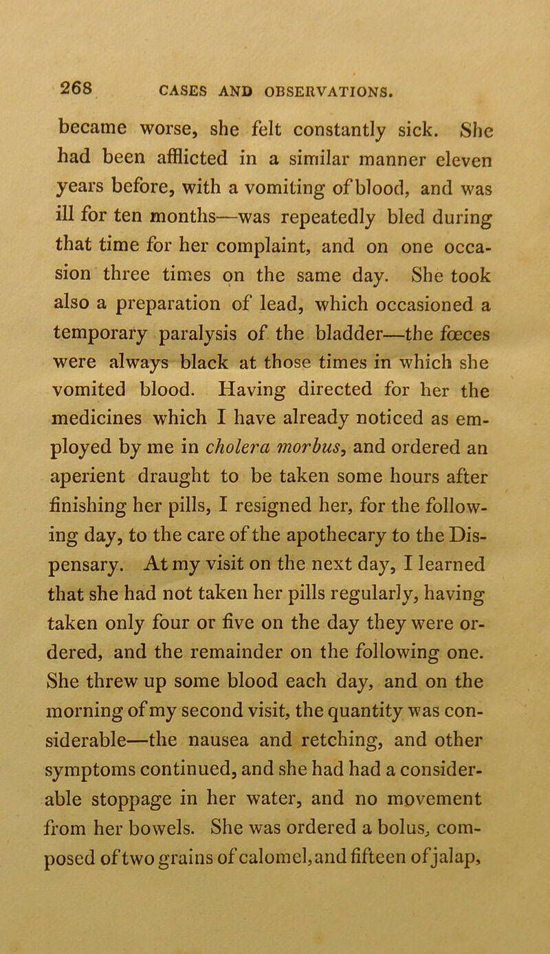 became worse, she felt constantly sick. She had been afflicted in a similar manner eleven years before, with a vomiting of blood, and was ill for ten months—was repeatedly bled during that time for her complaint, and on one occa- sion three times on the same day. She took also a preparation of lead, which occasioned a temporary paralysis of the bladder—the fceces were always black at those times in which she vomited blood. Having directed for her the medicines which I have already noticed as em- ployed by me in cholera morbus, and ordered an aperient draught to be taken some hours after finishing her pills, I resigned her, for the follow- ing day, to the care of the apothecary to the Dis- pensary. At my visit on the next day, I learned that she had not taken her pills regularly, having taken only four or five on the day they were or- dered, and the remainder on the following one. She threw up some blood each day, and on the morning of my second visit, the quantity was con- siderable—the nausea and retching, and other symptoms continued, and she had had a consider- able stoppage in her water, and no movement from her bowels. She was ordered a bolus, com- posed of two grains of calomel, and fifteen of jalap.