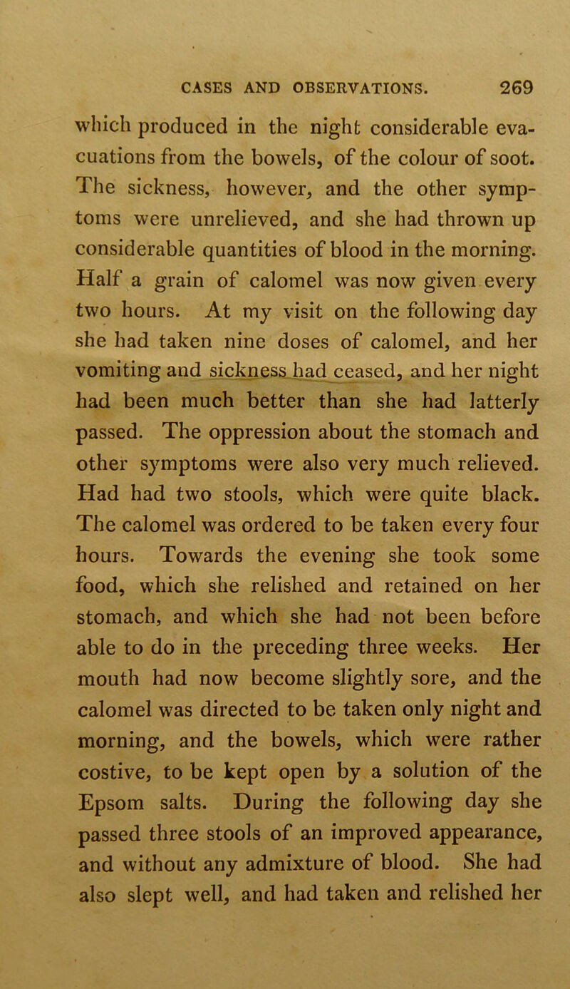 which produced in the night considerable eva- cuations from the bowels, of the colour of soot. The sickness, however, and the other symp- toms were unrelieved, and she had thrown up considerable quantities of blood in the morning. Half a grain of calomel was now given every two hours. At my visit on the following day she had taken nine doses of calomel, and her vomiting and sicknessjiad ceased, and her night had been much better than she had latterly passed. The oppression about the stomach and other symptoms were also very much relieved. Had had two stools, which were quite black. The calomel was ordered to be taken every four hours. Towards the evening she took some food, which she relished and retained on her stomach, and which she had not been before able to do in the preceding three weeks. Her mouth had now become slightly sore, and the calomel was directed to be taken only night and morning, and the bowels, which were rather costive, to be kept open by a solution of the Epsom salts. During the following day she passed three stools of an improved appearance, and without any admixture of blood. She had also slept well, and had taken and relished her