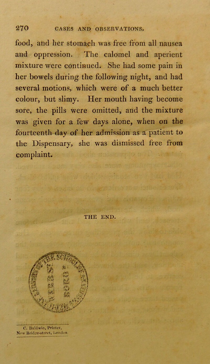 food, and her stomach was free from all nausea and oppression. The calomel and aperient mixture were continued. She had some pain in her bowels during the following night, and had several motions, which were of a much better colour, but slimy. Her mouth having become sore, the pills were omitted, and the mixture was given for a few days alone, when on the fourteenth day of her admission as a patient to the Dispensary, she was dismissed free from complaint. THE END C. Baldwin, I*rinter, N«*w Bndtre*f.trPt*t, London
