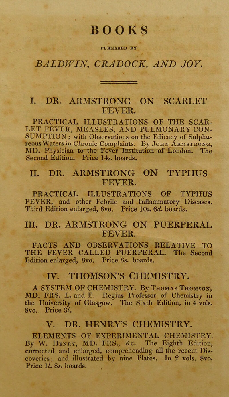 BOOKS FUKLISHED BT BALDWIN, CRADOCK, AND JOY. I. DR. ARMSTRONG ON SCARLET FEVER. PRACTICAL ILLUSTRATIONS OF THE SCAR- LET FEVER, MEASLES, AND PULMONARY CON- SUMPTION ; with Observations on the Efficacy of Sulphu- reous Waters in Chronic Comjg^nts. By John Armstrong, MD. Physician to“Tlre^ FEverTlrstitutron of London. The Second Edition. Price 14?5. boards. II. DR. ARMSTRONG ON TYPHUS FEVER. PRACTICAL ILLUSTRATIONS OF TYPHUS FEVER, and other Febrile and Inflammatory Diseases. Third Edition enlarged, 8vo, Price 10^. 6d. boards. III. DR. ARMSTRONG ON PUERPERAL FEVER. FACTS AND OBSERVATIONS RELATIVE TO THE FEVER CALLED PUERPERAL. The Second Edition enlarged, 8vo. Price 8s. boards. IV. THOMSON’S CHEMISTRY. A SYSTEM OF CHEMISTRY. By Thomas Thomson, MD. FRS. L. and E. Regius Professor of Chemistry in the University of Glasgow. The Sixth Edition, in 4 vols. 8vo, Price Si. V. DR. HENRY’S CHEMISTRY. ELEMENTS OF EXPERIMENTAL CHEMISTRY. By W. Henry, MD. FRS., &c. The Eighth Edition, corrected and enlarged, comprehending all the recent Dis- coveries; and illustrated by nine Plates. In 2 vols. 8vo. Price 1/. 85. boards.