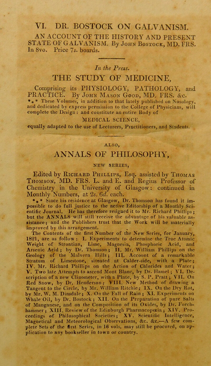 VI. DR. ROSTOCK. ON GALVANISM. AN ACCOUNT OF THE HISTORY AND PRESENT STATE OF GALVANISM. By John Bosxock, MD. FRS. In 8vo. Price 7s. boards. In the Press. THE STUDY OF MEDICINE, Comprising its PHYSIOLOGY, PATHOLOGY, and PRACTICE. By John Mason Good, MD. FRS. &c. These Volumes, in addition to that lately published on Nosologry, and dedicated by express permission to the College of Physicians, will complete the Design ; and constitute an entire Body of iMEDICAL SCIENCE, equally adapted to the use of Lecturers, Practitioners, and Students. ALSO, ANNALS OF PHILOSOPHY, NEW SERIES, Edited by Richard Phillips, Esq. assisted by Thomas Thomson, MD. FRS. L. and E. and Regius Professor of Chemistry in the University of Glasgow; continued in Monthly Numbers, at 2s. 6d. each. *** Since his residence at Glasgow, Dr. Thomson has found it im- possible to do full justice to the active Editorship of a Monthly Sci- entific Journal. He has therefore resigned it to Mr. Richard Phillips; but the ANNALS will still receive the advantage of his valuable as- sistance; and the Publishers trust that the Work will be materially improved by this arrangement. The Contents of the first Number of the New Series, for January, 1821, are as follow ; I, Experiments to determine the True Atomic Weight of Strontian, Lime, Magnesia, Phosphoric Acid, and Arsenic Acid ; by Dr. Thomson ; II. Mr, William Phillips on the Geology of the Malvern Hills; III. Account of a remarkable Stratum of Limestone, situated at Calder-side, with a Plate; IV. Mr, Richard Phillips on the; Action of Chlorides and M'^ater; V. Two late Attempts to ascend Mont Blanc, by Dr. Hamel; VI. De- scription of a new Clinometer, with a Plate, by S. P. Pratt; VII. On Red Snow, by Dr. Henderson; VIII. New Method of drawing a Tangent to the Circle, by Mr. William Ritchie; IX. On the Dry Rot, by Mr. W. M. Dinsdale; X. On the Fall of Rain ; XI. Experiments on Whale Oil, by Dr. Bostock; XII. On the Preparation of pure Salts of Manganese, and on the Composition of its Oxides, by Dr. Forch- faammer; XIII. Review of the Edinburgh Pharmacopoeia; XIV. Pro- ceedings of Philosophical Societies; XV. Scientific Intelligence, Magnetical and Meteorological Observations, &c. &c.—A few com- plete Sets of the first Series, in 16 vols. may still be procured, on ap- plication to any bookseller in town or country.