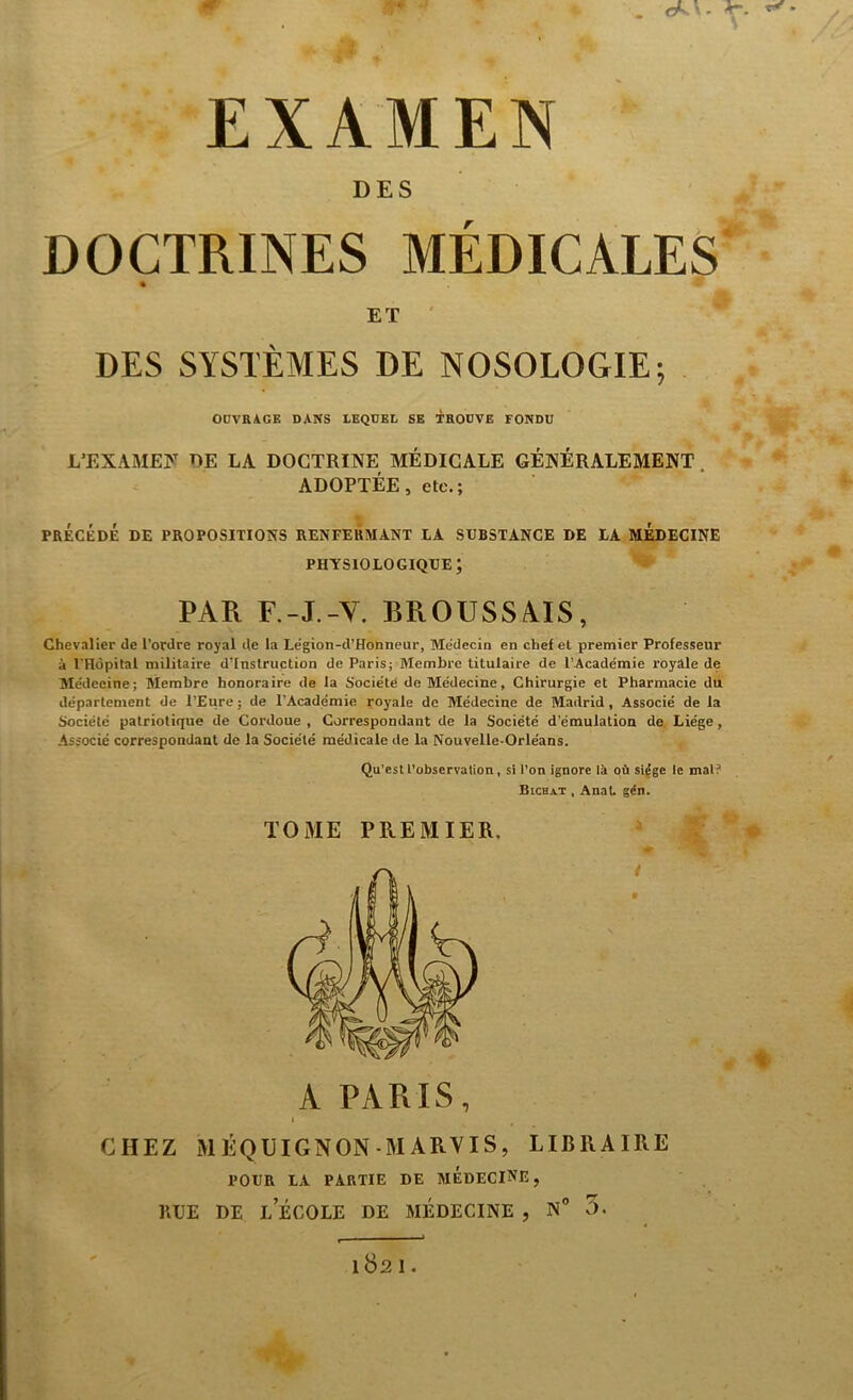 EXAMEN DES DOCTRINES MÉDICALES ET DES SYSTÈMES DE NOSOLOGIE; OUVRAGE DANS LEQUEL SE TROUVE FONDU L’EXAMEN DE LA DOCTRINE MÉDICALE GÉNÉRALEMENT . ADOPTÉE, etc.; PRÉCÉDÉ DE PROPOSITIONS RENFERMANT LA SUBSTANCE DE LA MEDECINE physiologique; PAR F.-J.-V. BROUSSAIS, Chevalier de l’ordre royal de la Légion-d’Honneur, Médecin en chef et premier Professeur à l'Hôpital militaire d'instruction de Paris; Membre titulaire de l’Académie royale de Médecine; Membre honoraire de la Société de Médecine, Chirurgie et Pharmacie du département de l’Eure; de l’Académie royale de Médecine de Madrid, Associé de la Société patriotique de Cordoue , Correspondant de la Société d’émulation de Liège, Associé correspondant de la Société médicale de la Nouvelle-Orléans. Qu’estl’observation, si l’on ignore là où siège le mai? Bichat , Anal. gén. TOME PREMIER. A PARIS, I CHEZ MÉQUIGNON-MARVIS, LIBRAIRE POUR LA PARTIE DE MEDECINE, RUE DE L ECOLE DE MEDECINE , N° 5.