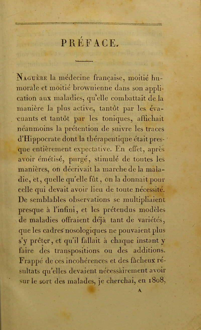 PREFACE. Naguère la médecine française, moitié hu- morale et moitié brownienne dans son appli- cation aux maladies, qu’elle combattait de la manière la plus active, tantôt par les éva- cuants et tantôt par les toniques, affichait néanmoins la prétention de suivre les traces d’Hippocrate dont la thérapeutique était pres- que entièrement expectative. En effet, après avoir émétisé, purgé, stimulé de toutes les manières, on décrivait la marche de la mala- die, et, quelle qu’elle fût, on la donnait pour celle qui devait avoir lieu de toute nécessité. De semblables observations se multipliaient presque à l’infini, et les prétendus modèles de maladies offraient déjà tant de variétés, que les cadrernosologiques ne pouvaient plus s’y prêter, et qu’il fallait à chaque instant y faire des transpositions ou des additions. Frappé de ces incohérences et des fâcheux ré- sultats qu’elles devaient nécessairement avoir sur le sort des malades, je cherchai, en 1808, A