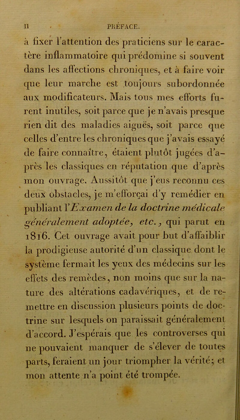 à fixer l'attention des praticiens sur le carac- tère inflammatoire qui prédomine si souvent dans les affections chroniques, et à faire voir que leur marche est toujours subordonnée aux modificateurs. Mais tous mes efforts fu- rent inutiles, soit parce que je n’avais presque rien dit des maladies aiguës, soit parce que celles d’entre les chroniques que j’avais essayé de faire connaître, étaient plutôt jugées d’a- près les classiques en réputation que d’après mon ouvrage. Aussitôt que j’eus reconnu ces deux obstacles, je m’efforçai d’y remédier en publiant Y Examen de la doctrine médicale généralement adoptée, etc., qui parut en 1816. Cet ouvrage avait pour but d’affaiblir la prodigieuse autorité d’un classique dont le système fermait les yeux des médecins sur les effets des remèdes, non moins que sur la na- ture des altérations cadavériques, et de re- mettre en discussion plusieurs points de doc- trine sur lesquels on paraissait généralement d’accord. J’espérais que les controverses qui 11e pouvaient manquer de s’élever de toutes parts, feraient un jour triompher la vérité; et mon attente n’a point été trompée.