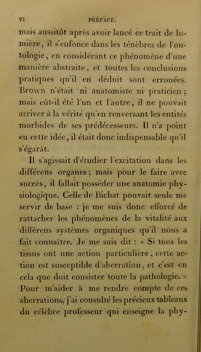 mais aussitôt après avoir lancé ce trait de lu- mière, il s’enfonce dans les ténèbres de l’on- tologie, en considérant ce phénomène d’une manière abstraite, et toutes les conclusions pratiques qu’il en déduit sont erronées. Brown n’était ni anatomiste ni praticien ; mais eût-il été l’un et l’autre, il ne pouvait arriver à la vérité qu’en renversant les entités morbides de ses prédécesseurs. Il n’a point eu cette idée, il était donc indispensable qu’il s’égarât. Il s’agissait d’étudier l’excitation dans les différens organes; mais pour le faire avec succès, il fallait posséder une anatomie phy- siologique. Celle de Bichat pouvait seule me servir de base : je me suis donc efforcé de rattacher les phénomènes de la vitalité aux différens systèmes organiques qu’il nous a fait connaître. Je me suis dit : « Si tons les tissus ont une action particulière, cette ac- tion est susceptible d’aberration, et c’est en cela que doit consister toute la pathologie. » Pour m’aider à me rendre compte de ces aberrations, j’ai consulté les précieux tableaux du célèbre professeur qui enseigne la phy-