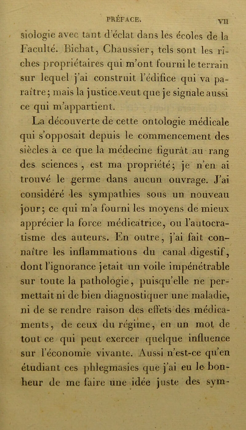 Yll siologie avec tant d éclat dans les écoles de la Faculté. Bichat, Chaussier, tels sont les ri- ches propriétaires qui m’ont fourni le terrain sur lequel j’ai construit l’édifice qui va pa- raître; mais la justice veut cpie je signale aussi ce qui m’appartient. La découverte de cette ontologie médicale qui s’opposait depuis le commencement des siècles à ce que la médecine figurât au rang des sciences , est ma propriété; je n’en ai trouvé le germe dans aucun ouvrage. J’ai considéré les sympathies sous un nouveau jour; ce qui m’a fourni les moyens de mieux apprécier la force médicatrice, ou l’autocra- tisme des auteurs. En outre, j’ai fait con- naître les inflammations du canal digestif, dont l’ignorance jetait un voile impénétrable sur toute la pathologie, puisqu’elle ne per- mettait ni de bien diagnostiquer une maladie, ni de se rendre raison des effets des médica- ments, de ceux du régime , en un mot de tout ce qui peut exercer quelque influence sur l’économie vivante. Aussi n’est-ce qu’en étudiant ces pldegmasies que j’ai eu le bon- heur de me faire une idée juste des sym-