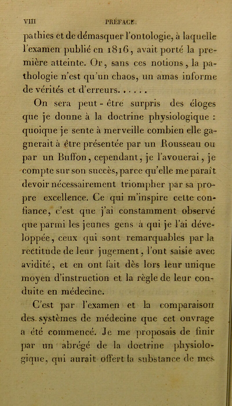 patines et de démasquer l’ontologie, à laquelle l’examen public en 1816, avait porté la pre- mière atteinte. Or, sans ces notions, la pa- thologie n’est qu’un chaos, un amas informe de vérités et d’erreurs On sera peut - être surpris des éloges que je donne à la doctrine physiologique : quoique je sente à merveille combien elle ga- gnerait à être présentée par un Rousseau ou par un Buffon, cependant, je l’avouerai, je compte sur son succès, parce qu’elle me parait devoir nécessairement triompher par sa pro- pre excellence. Ce qui m’inspire cette con- fiance, c’est que j’ai constamment observé que parmi les jeunes gens à qui je l’ai déve- loppée, ceux qui sont remarquables parla rectitude de leur jugement, l’ont saisie avec avidité, et en ont fait dès lors leur unique moyen d’instruction et la règle de leur con- duite en médecine. C’est par l’examen et la comparaison des. systèmes de médecine que cet ouvrage a été commencé. Je me proposais de finir par un abrégé de la doctrine physiolo- gique, qui aurait offert ta substance de mes