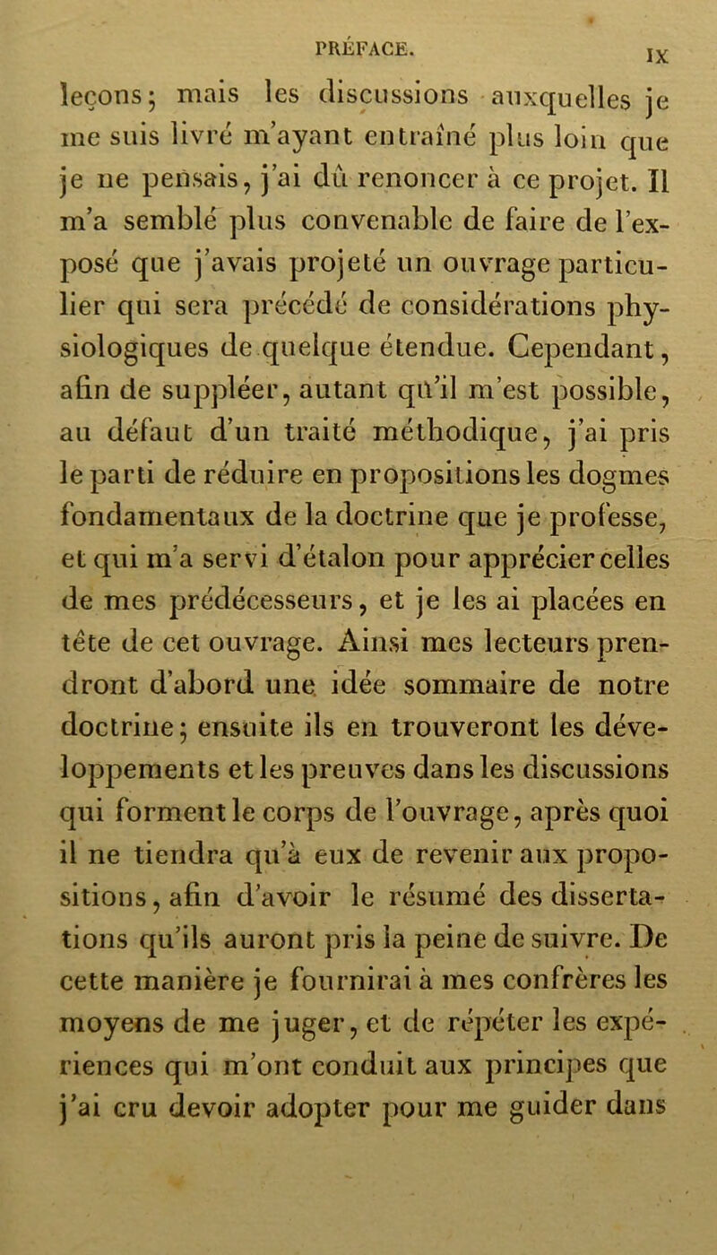 IX leçons; mais les discussions auxquelles je me suis livré m’ayant entraîné plus loin que je ne pensais, j’ai dû renoncer à ce projet. Il m’a semblé plus convenable de faire de l’ex- posé que j’avais projeté un ouvrage particu- lier qui sera précédé cîe considérations phy- siologiques de quelque étendue. Cependant, afin de suppléer, autant qu’il m’est possible, au défaut d’un traité méthodique, j’ai pris le parti de réduire en propositions les dogmes fondamentaux de la doctrine que je professe, et qui m’a servi d’étalon pour apprécier celles de mes prédécesseurs, et je les ai placées en tête de cet ouvrage. Ainsi mes lecteurs pren- dront d’abord une idée sommaire de notre doctrine; ensuite ils en trouveront les déve- loppements et les preuves dans les discussions qui forment le corps de l’ouvrage, après quoi il ne tiendra qu’à eux de revenir aux propo- sitions , afin d’avoir le résumé des disserta- tions qu’ils auront pris la peine de suivre. De cette manière je fournirai à mes confrères les moyens de me juger, et de répéter les expé- riences qui m’ont conduit aux principes que j’ai cru devoir adopter pour me guider dans