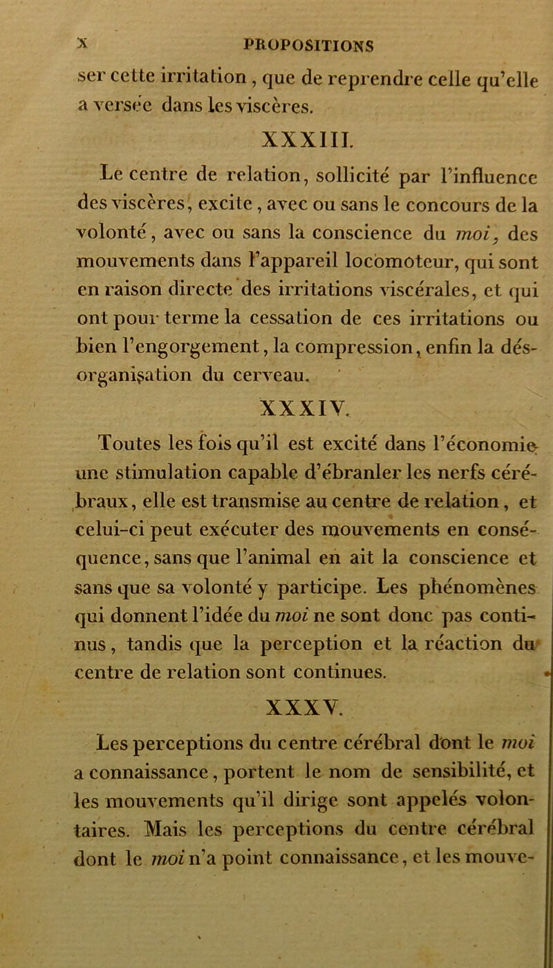 ser cette irritation , que de reprendre celle qu’elle a versée dans les viscères. XXXIII. Le centre de relation, sollicité par l’influence des viscères, excite , avec ou sans le concours de la volonté, avec ou sans la conscience du moi, des mouvements dans l’appareil locomoteur, qui sont en raison directe des irritations viscérales, et qui ont pour terme la cessation de ces irritations ou bien l’engorgement, la compression, enfin la dés- organisation du cerveau. XXXIV. Toutes les fois qu’il est excité dans l’économie: une stimulation capable d’ébranler les nerfs céré- braux, elle est transmise au centre de relation, et celui-ci peut exécuter des mouvements en consé- quence, sans que l’animal en ait la conscience et sans que sa volonté y participe. Les phénomènes qui donnent l’idée du moi ne sont donc pas conti- nus , tandis que la perception et la réaction du centre de relation sont continues. XXXV. Les perceptions du centre cérébral dont le moi a connaissance, portent le nom de sensibilité, et les mouvements qu’il dirige sont appelés volon- taires. Mais les perceptions du centre cérébral dont le moiridi point connaissance, et les mouve-