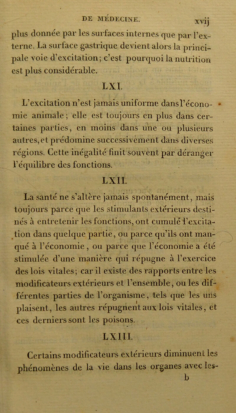 plus donnée par les surfaces internes que par l’ex- terne. La surface gastrique devient alors la princi- pale voie d’excitation; c’est pourquoi la nutrition est plus considérable. LXI. L’excitation n’est jamais uniforme dansl’écono- mie animale; elle est toujours en plus dans cer- taines parties, en moins dans une ou plusieurs autres, et prédomine successivement dans diverses régions. Cette inégalité finit souvent par déranger l’équilibre des fonctions. LXII. La santé ne s’altère jamais spontanément, mais toujours parce que les stimulants extérieurs desti- nés à entretenir les fonctions, ont cumulé l’excita- tion dans quelque partie, ou parce qu’ils ont man- qué à l’économie, ou parce que l’économie a été stimulée d’une manière qui répugne à l’exercice des lois vitales; car il existe des rapports entre les modificateurs extérieurs et l’ensemble, ou les dif- férentes parties de l’organisme, tels que les uns plaisent, les autres répugnent aux lois vitales, et ces derniers sont les poisons. LX1II. Certains modificateurs extérieurs diminuent les phénomènes de la vie dans les organes a^ ec les- b