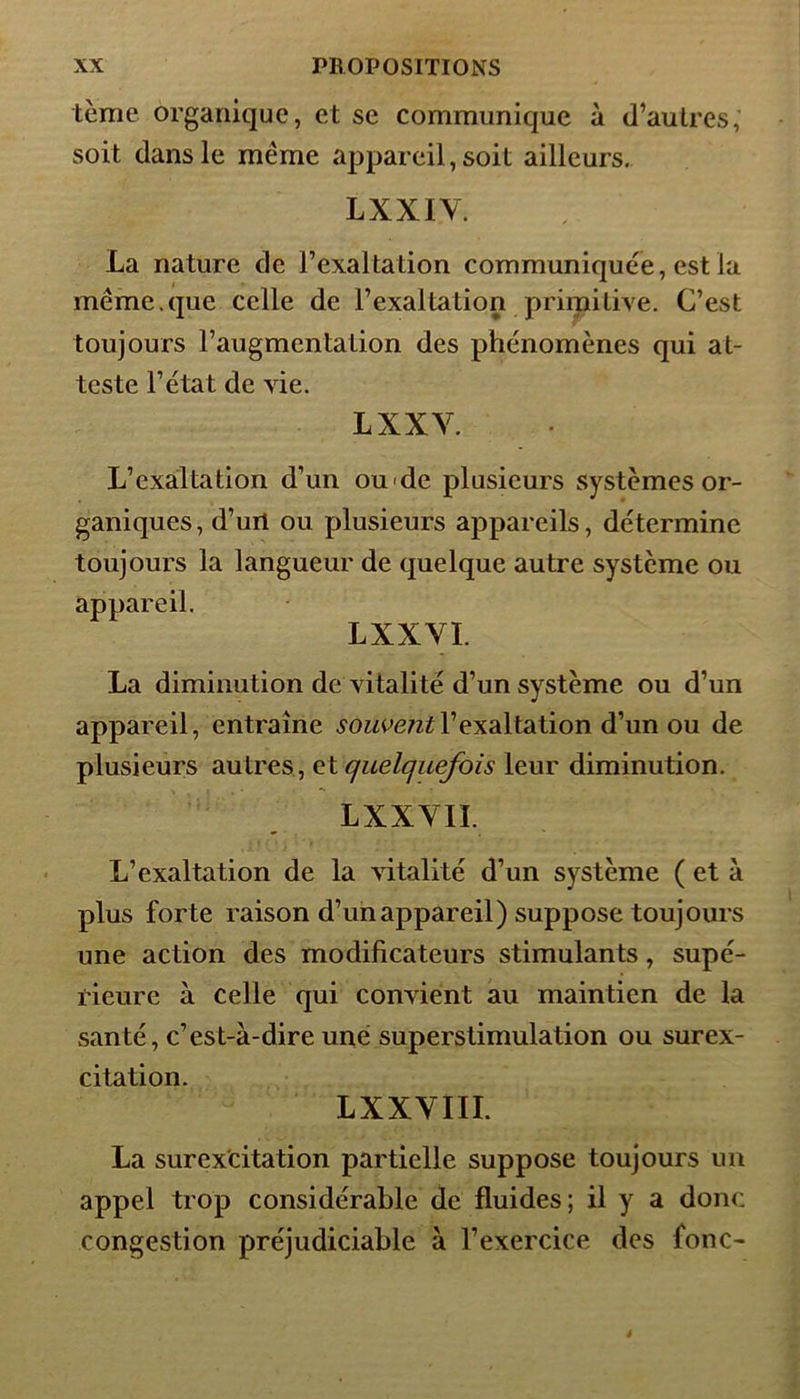 terne organique, et se communique à d’autres, soit dans le même appareil, soit ailleurs. LXXIY. La nature de l’exaltation communiquée, est la même.que celle de l’exaltation primitive. C’est toujours l’augmentation des phénomènes qui at- teste l’état de vie. LXXY. L’exaltation d’un oude plusieurs systèmes or- ganiques, d’uri ou plusieurs appareils, détermine toujours la langueur de quelque autre système ou appareil. LXXYI. La diminution de vitalité d’un système ou d’un appareil, entraîne souve?itl’exaltation d’un ou de plusieurs autres, et quelquefois leur diminution. L XX VIL L’exaltation de la vitalité d’un système ( et à plus forte raison d’un appareil) suppose toujours une action des modificateurs stimulants, supé- rieure à celle qui convient au maintien de la santé, c’est-à-dire une superstimulation ou surex- citation. LXXYIII. La surexcitation partielle suppose toujours un appel trop considérable de fluides; il y a donc congestion préjudiciable à l’exercice des fonc-