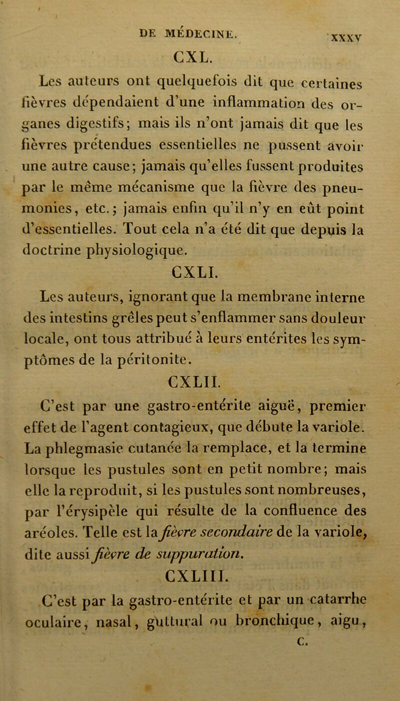 CXL. Les auteurs ont quelquefois dit que certaines fièvres dépendaient d’une inflammation des or- ganes digestifs; mais ils n’ont jamais dit que les fièvres prétendues essentielles ne pussent avoir une autre cause; jamais qu’elles fussent produites par le même mécanisme que la fièvre des pneu- monies, etc.; jamais enfin qu’il n’y en eût point d’essentielles. Tout cela n’a été dit que depuis la doctrine physiologique. CXLÏ. Les auteurs, ignorant que la membrane interne des intestins grêles peut s’enflammer sans douleur locale, ont tous attribué à leurs entérites les sym- ptômes de la péritonite. CXLII. C’est par une gastro-entérite aiguë, premier effet de l’agent contagieux, que débute la variole. La phlegmasie cutanée la remplace, et la termine lorsque les pustules sont en petit nombre; mais elle la reproduit, si les pustules sont nombreuses, par l’érysipèle qui résulte de la confluence des aréoles. Telle est lafièvre secondaire de la variole, dite aussi fièvre de suppuration. CXLIII. C’est par la gastro-entérite et par un catarrhe oculaire, nasal, guttural ou bronchique, aigu, c.