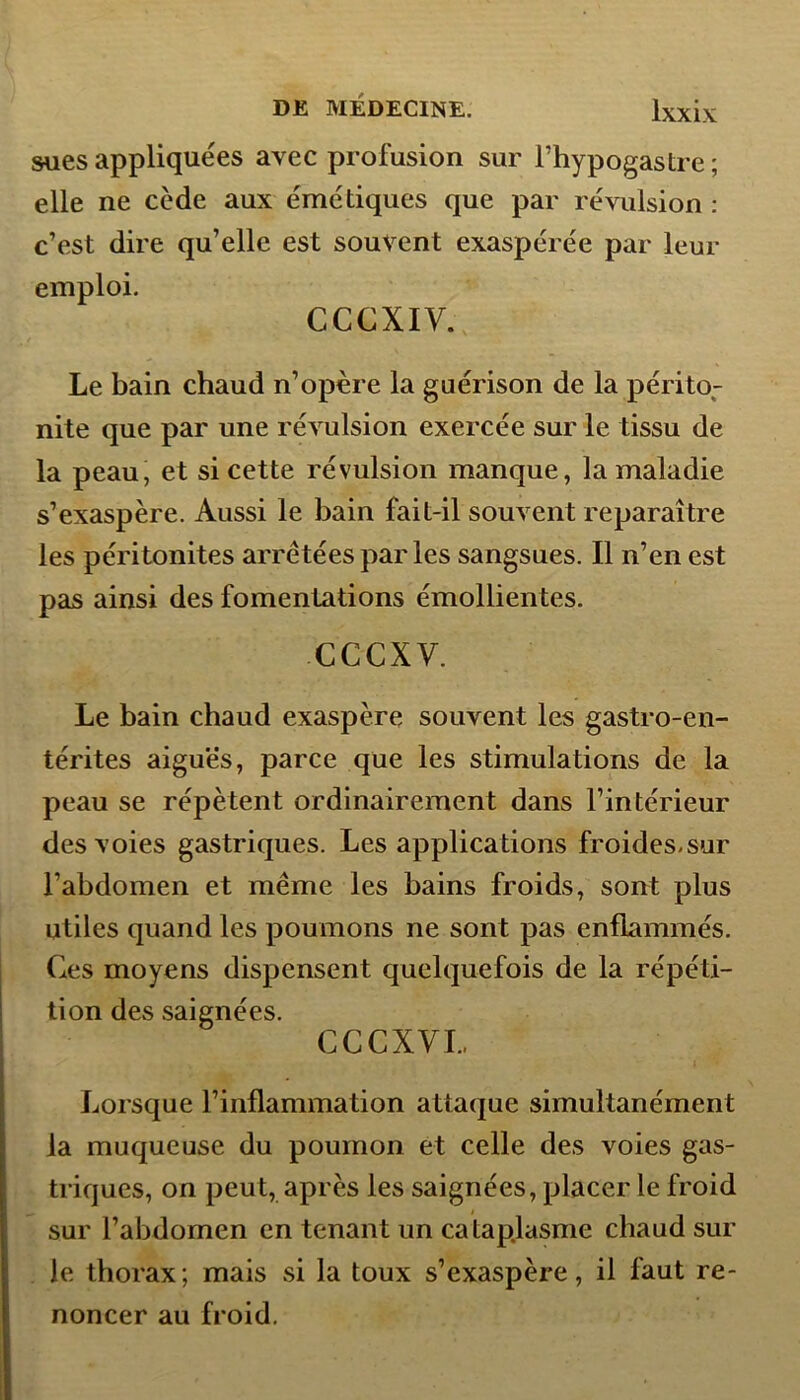 sues appliquées avec profusion sur Fhypogastre ; elle ne cède aux émétiques que par révulsion : c’est dire qu’elle est souvent exaspérée par leur emploi. CCCXIV. Le bain chaud n’opère la guérison de la périto- nite que par une révulsion exercée sur le tissu de la peau, et si cette révulsion manque, la maladie s’exaspère. Aussi le bain fait-il souvent reparaître les péritonites arrêtées par les sangsues. Il n’en est pas ainsi des fomentations émollientes. cccxv. Le bain chaud exaspère souvent les gastro-en- térites aigues, parce que les stimulations de la peau se répètent ordinairement dans l’intérieur des voies gastriques. Les applications froides-sur l’abdomen et même les bains froids, sont plus utiles quand les poumons ne sont pas enflammés. Ces moyens dispensent quelquefois de la répéti- tion des saignées. CCCXVI, Lorsque l’inflammation attaque simultanément la muqueuse du poumon et celle des voies gas- triques, on peut, après les saignées, placer le froid sur l’abdomen en tenant un cataplasme chaud sur le thorax; mais si la toux s’exaspère, il faut re- noncer au froid.