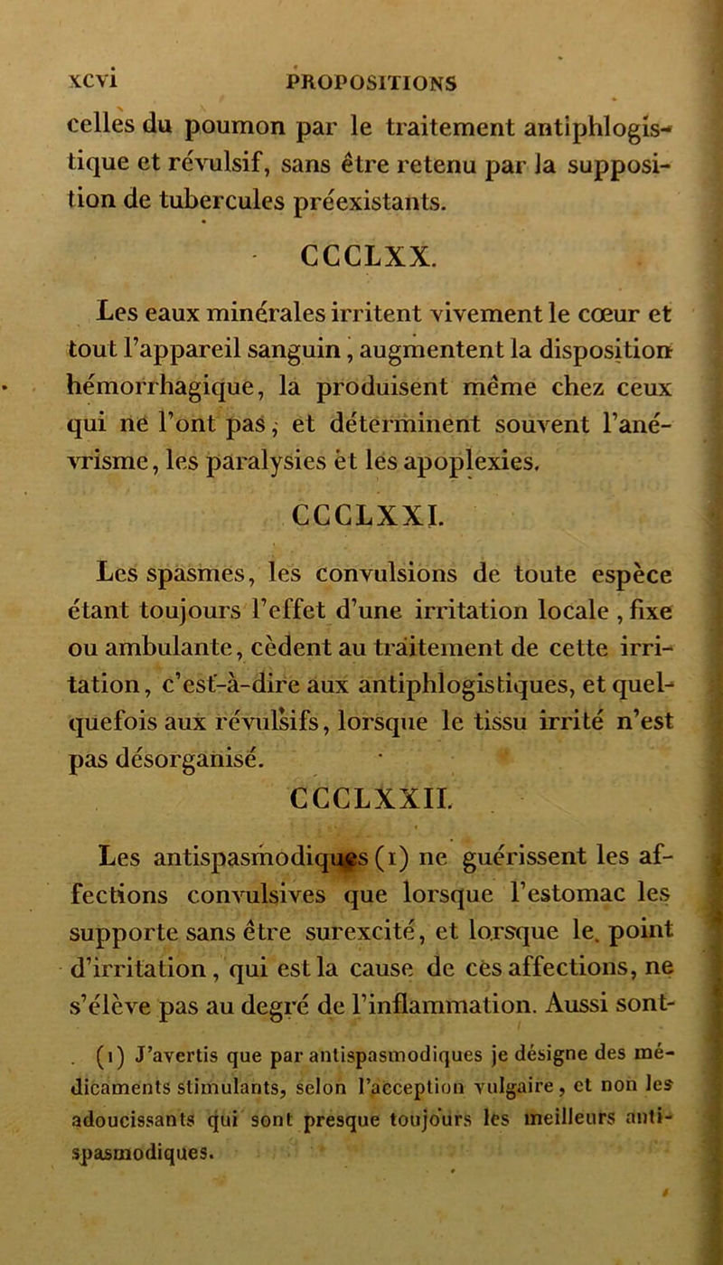 celles du poumon par le traitement antiphlogis- tique et révulsif, sans être retenu par la supposi- tion de tubercules préexistants. CCCLXX. Les eaux minérales irritent vivement le cœur et tout l’appareil sanguin, augmentent la disposition hémorrhagique, la produisent même chez ceux qui ne l’ont pas, et déterminent souvent l’ané- vrisme, les paralysies èt les apoplexies. CCCLXXI. Les spasmes, les convulsions de toute espèce étant toujours l’effet d’une irritation locale , fixe ou ambulante, cèdent au traitement de cette irri- tation, c’est-à-dire aux antiphlogistiques, et quel-* quefois aux révulsifs, lorsque le tissu irrité n’est pas désorganisé. CCCLXXII. Les antispasmodiques (i) ne guérissent les af- fections convulsives que lorsque l’estomac les supporte sans être surexcité, et lorsque le. point d’irritation, qui est la cause de cès affections, ne s’élève pas au degré de l’inflammation. Aussi sont- (1) J’avertis que par antispasmodiques je désigne des mé- dicaments stimulants, selon l’acception vulgaire, et non les adoucissants qui sont presque toujours les meilleurs anti- spasmodiques.