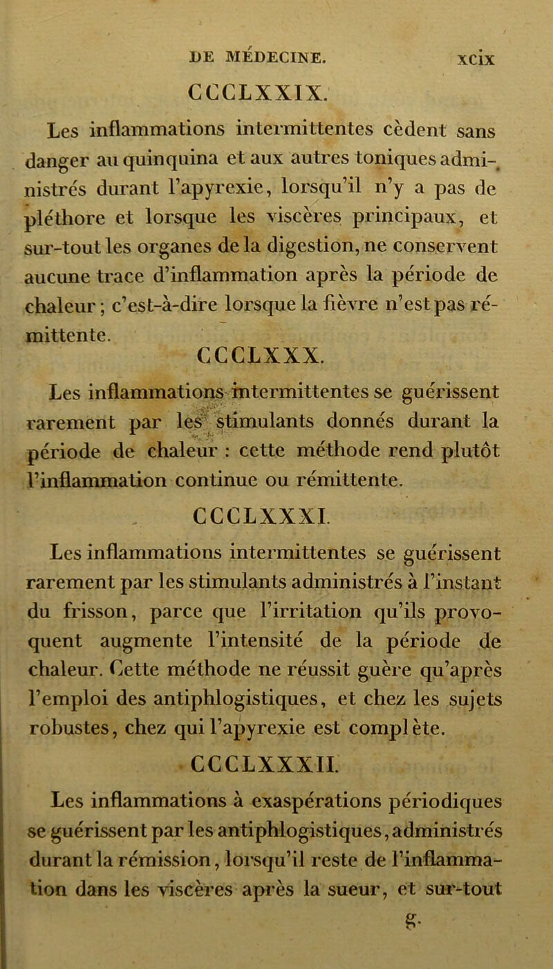 CCCLXXIX. Les inflammations intermittentes codent sans danger au quinquina et aux autres toniques admi- nistrés durant l’apyrexie, lorsqu’il n’y a pas de pléthore et lorsque les viscères principaux, et sur-tout les organes de la digestion, ne conservent aucune trace d’inflammation après la période de chaleur ; c’est-à-dire lorsque la fièvre n’est pas ré- mittente. CCCLXXX. Les inflammations intermittentes se guérissent rarement par les stimulants donnés durant la période de chaleur : cette méthode rend plutôt l’inflammation continue ou rémittente. CCCLXXXI. Les inflammations intermittentes se guérissent rarement par les stimulants administrés à l’instant du frisson, parce que l’irritation qu’ils provo- quent augmente l’intensité de la période de chaleur. Cette méthode ne réussit guère qu’après l’emploi des antiphlogistiques, et chez les sujets robustes, chez qui l’apyrexie est complète. CCCLXXXII. Les inflammations à exaspérations périodiques se guérissent par les antiphlogistiques,administrés durant la rémission, lorsqu’il reste de l’inflamma- tion dans les viscères après la sueur, et sur-tout