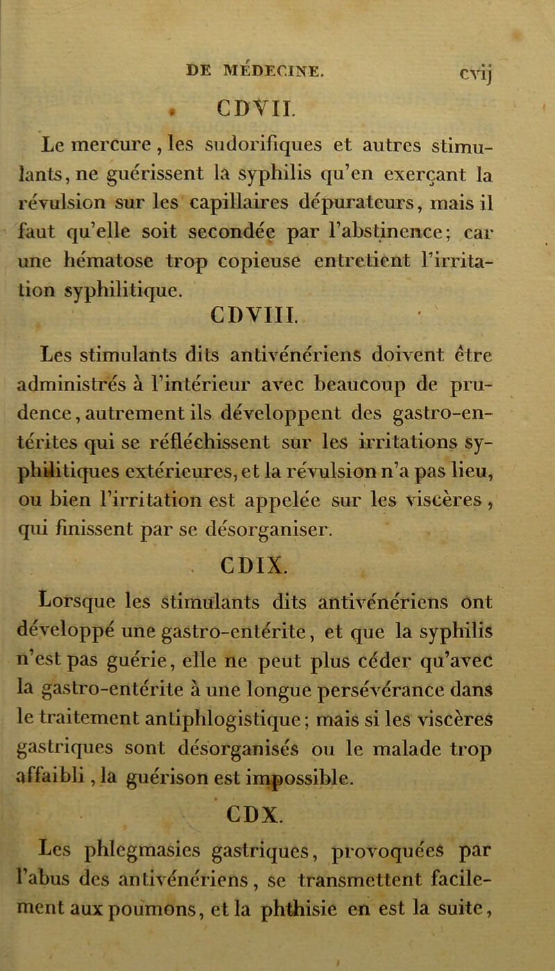 . CDVII. Le mercure , les sudorifiques et autres stimu- lantSjne guérissent la syphilis qu’en exerçant la révulsion sur les capillaires dépuratcurs, mais il faut qu’elle soit secondée par l’abstinence; car une hématose trop copieuse entretient l’irrita- tion syphilitique. CDVIII. Les stimulants dits antivénériens doivent ctre administrés à l’intérieur avec beaucoup de pru- dence, autrement ils développent des gastro-en- térites qui se réfléchissent sur les irritations sy- philitiques extérieures, et la révulsion n’a pas lieu, ou bien l’irritation est appelée sur les viscères, qui finissent par se désorganiser. CDIX. Lorsque les stimulants dits antivénériens ont développé une gastro-entérite, et que la syphilis n’est pas guérie, elle ne peut plus céder qu’avec la gastro-entérite à une longue persévérance dans le traitement antiphlogistique; mais si les viscères gastriques sont désorganisés ou le malade trop affaibli, la guérison est impossible. CDX. Les phlcgmasies gastriques, provoquées par l’abus des an tivénériens , se transmettent facile- ment aux poumons, et la phthisie en est la suite,