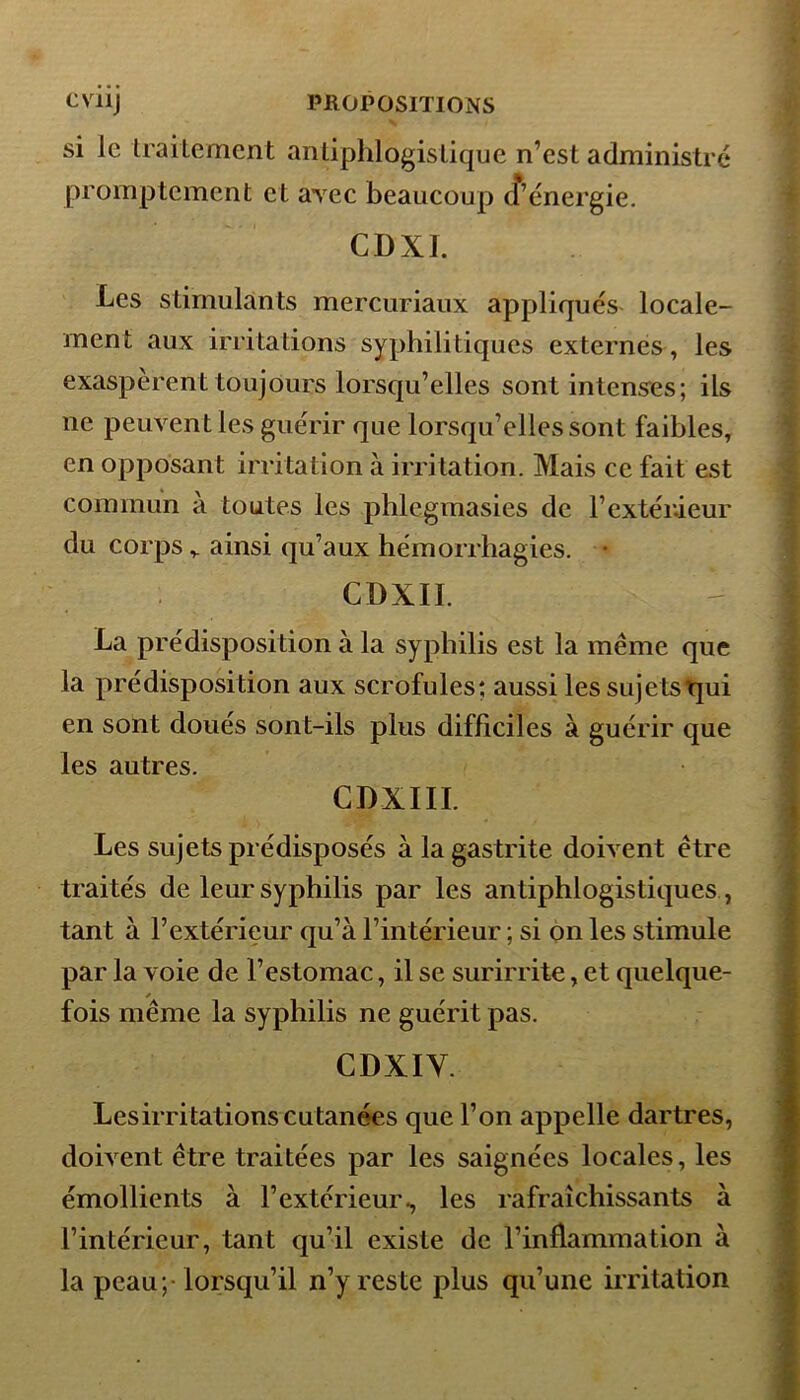 si le Irailement antiphlogistique n’est administré promptement et avec beaucoup d’énergie. CDXI. Les stimulants mercuriaux appliqués locale- ment aux irritations syphilitiques externes, les exaspèrent toujours lorsqu’elles sont intenses; ils ne peuvent les guérir que lorsqu’elles sont faibles, en opposant irritation à irritation. Mais ce fait est commun à toutes les phlegmasies de l’extérieur du corps v ainsi qu’aux hémorrhagies. • CDXII. La prédisposition à la syphilis est la même que la prédisposition aux scrofules; aussi les sujetstpii en sont doués sont-ils plus difficiles à guérir que les autres. CDXIIL Les sujets prédisposés à la gastrite doivent être traités de leur syphilis par les antiphlogistiques , tant à l’extérieur qu’à F intérieur ; si on les stimule par la voie de l’estomac, il se surirrite, et quelque- fois même la syphilis ne guérit pas. CDXIY. Les irritations cutanées que l’on appelle dartres, doivent être traitées par les saignées locales, les émollients à l’extérieur., les rafraîchissants à l’intérieur, tant qu’il existe de F inflammation à la peau; lorsqu’il n’y reste plus qu’une irritation