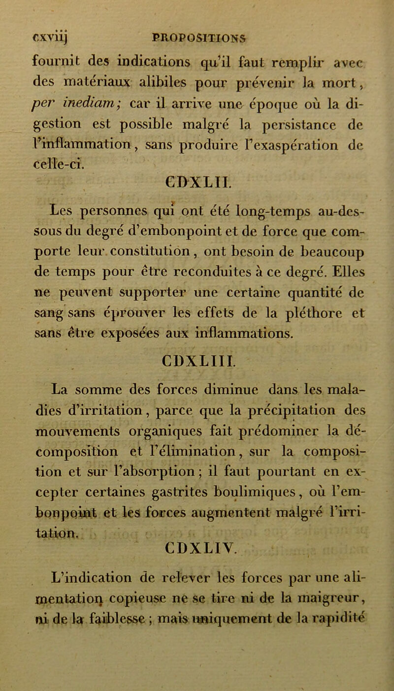 fournit des indications qu’il faut remplir avec des matériaux alibiles pour prévenir la mort, per inediam; car il arrive une époque où la di- gestion est possible malgré la persistance de l’inflammation, sans produire l’exaspération de celle-ci. GDXLII. Les personnes qui ont été long-temps au-des- sous du degré d’embonpoint et de force que com- porte leur constitution, ont besoin de beaucoup de temps pour être reconduites à ce degré. Elles ne peuvent supporter une certaine quantité de sang sans éprouver les effets de la pléthore et sans être exposées aux inflammations. CÜXLIII. La somme des forces diminue dans les mala- dies d’irritation, parce que la précipitation des mouvements organiques fait prédominer la dé- composition et l’élimination, sur la composi- tion et sur l’absorption ; il faut pourtant en ex- cepter certaines gastrites boulimiques, où l’em- bonpoint et les forces augmentent malgré l’irri- tation. CDXLIY. L’indication de relever les forces par une ali- mentation copieuse ne se tire ni de la maigreur, ni de la faiblesse ; mais uniquement de la rapidité