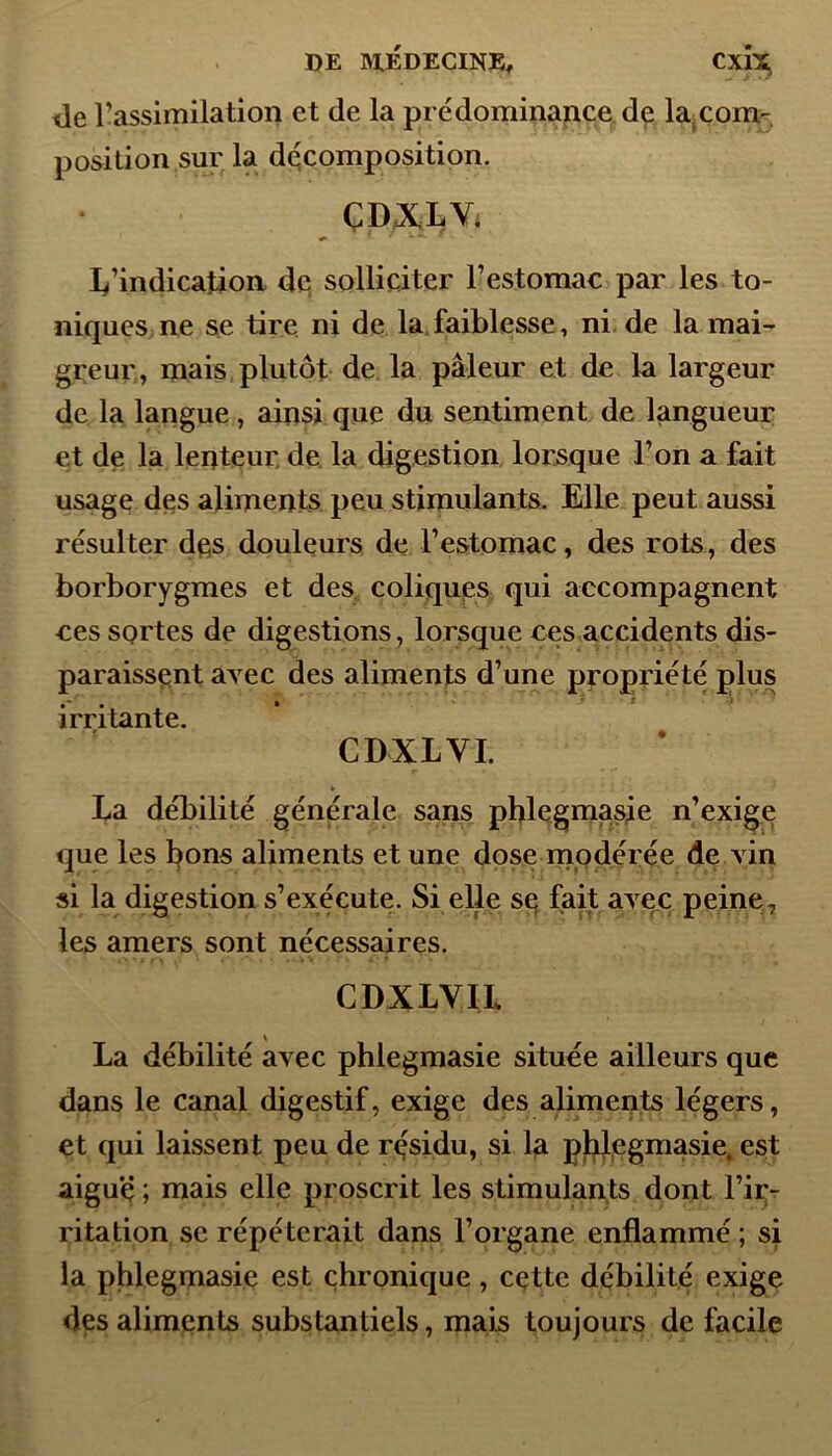 de l’assimilation et de la prédominance de la_com- position sur la décomposition. ÇDXLYi L’indication de solliciter l’estomac par les to- niques ne se tire ni de la faiblesse, ni de la mai- greur, mais plutôt de la pâleur et de la largeur de la langue, ainsi que du sentiment de langueur et de la lenteur de la digestion lorsque l’on a fait usage des aliments peu stimulants. Elle peut aussi résulter des douleurs de l’estomac, des rots, des borborygmes et des coliques qui accompagnent ces sortes de digestions, lorsque ces accidents dis- paraissent avec des aliments d’une propriété plus irritante. CD XL VI. ► La débilité générale sans phlegmasie n’exige que les bons aliments et une dose modérée de vin si la digestion s’exécute. Si elle se fait avec peine, les amers sont nécessaires. CDXLVIL La débilité avec phlegmasie située ailleurs que dans le canal digestif, exige des aliments légers, et qui laissent peu de résidu, si la phlegmasie. est aigue ; mais elle proscrit les stimulants dont l’ir- ritation se répéterait dans l’organe enflammé ; si la phlegmasie est chronique, cette débilité exige des aliments substantiels, mais toujours de facile