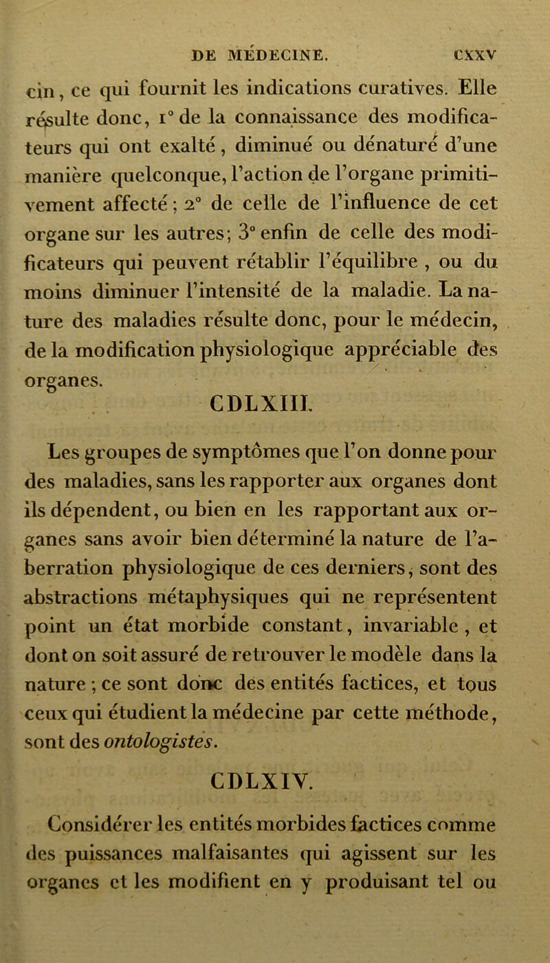 cin, ce qui fournit les indications curatives. Elle résulte donc, i° de la connaissance des modifica- teurs qui ont exalté, diminué ou dénaturé d’une manière quelconque, l’action de l’organe primiti- vement affecté ; 2° de celle de l’influence de cet organe sur les autres; 3° enfin de celle des modi- ficateurs qui peuvent rétablir l’équilibre , ou du moins diminuer l’intensité de la maladie. La na- ture des maladies résulte donc, pour le médecin, de la modification physiologique appréciable des organes. CDLXIIL Les groupes de symptômes que l’on donne pour des maladies, sans les rapporter aux organes dont ils dépendent, ou bien en les rapportant aux or- ganes sans avoir bien déterminé la nature de l’a- berration physiologique de ces derniers, sont des abstractions métaphysiques qui ne représentent point un état morbide constant, invariable , et dont on soit assuré de retrouver le modèle dans la nature ; ce sont donc des entités factices, et tous ceux qui étudient la médecine par cette méthode, sont des ontologistes. CDLXIY. Considérer les entités morbides factices comme des puissances malfaisantes qui agissent sur les organes et les modifient en y produisant tel ou