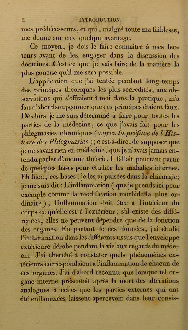 mes prédécesseurs , et qui, maigre' toute ma faiblesse, me donne sur eux quelque avantage. Ce moyen, je dois le faire connaître à mes lec- teurs avant de les engager dans la discussion des doctrines. C’est ce que je vais faire de la manière la plus concise qu’il me sera possible. L’application que j’ai tentée pendant long-temps des principes tlie'oriques les plus accrédites, aux ob- servations qui s’offraient à moi dans la pratique , m’a fait d’abord soupçonner que ces principes étaient faux. Dès lors je me suis déterminé à faire pour toutes les parties de la médecine, ce que j’avais fait pour les phlegmasies chroniques (voyez la préface de l’His- toire des Phlegmasies ) ; c’est-à-dire, de supposer que je ne savais rien en médecine, que je n’avais jamais en- tendu parler d’aucune théorie. Il fallait pourtant partir de quelques bases pour étudier les maladies internes. Eh bien, ces bases, je les ai puisées dans la chirurgie; je me suis dit : L’inflammation ( que je prends ici pour exemple comme la modification morbide*la plus or- dinaire ) , l’inflammation doit être à l’intérieur du corps ce qu’elle est à l’extérieur ; s’il existe des diffé- rences , elles ne peuvent dépendre que de la fonction des organes. En partant de ces données, j’ai étudié l’inflammation dans les différents tissus que l’enveloppe extérieure dérobe pendant la vie aux regards du méde- cin. J’ai cherché à constater quels phénomènes ex- térieurs correspondaient à l’inflammation de chacun de ces organes. J’ai d’abord reconnu que lorsque tel or- gane interne présentait après la mort des altérations analogues à celles que les parties externes qui ont été enflammées laissent apercevoir dans leur consis-