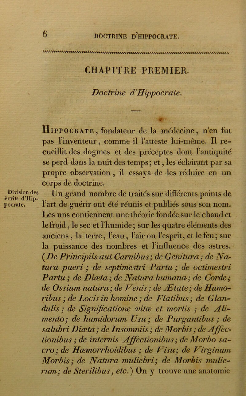 Division des écrits d’Hip- pocrate» WA WWW VW\\\\\\VVUW\\\l\\vn\\\\vUVWWV\\VV'V\\VV\Vl\U^Wl\\VU\\V\U»V\\UW<W» CHAPITRE PREMIER. Doctrine d'Hippocrate. <r Hippocrate, fondateur de la médecine, n’en fut pas l’inventeur, comme il l’atteste lui-même. Il re- cueillit des dogmes et des préceptes dont l’antiquité se perd dans la nuit des temps; et, les éclairant par sa propre observation , il essaya de les réduire en un corps de doctrine. Un grand nombre de traités sur différents points de l’art de guérir ont été réunis et publiés sous son nom. Les uns contiennent une théorie fondée sur le chaud et le froid, le sec et l’humide; sur les quatre éléments des anciens, la terre, l’eau, l’air ou l’esprit, et le feu; sur la puissance des nombres et l’influence des astres. {De Principiis aut Carnibus; de Genitura; de Na- tara pueri ; de septimesiri Partu ; de octimestri Partu; de Diœta; de Natnra Humana; de Corde; de O s sium natura; de Venis ; de Ætate; de Humo- ribus ; de Locis in homine ; de Flatibus ; de Glan- dulis ; de Significatione 'vitœ et mortis ; de Ali- mento; de humidorum U su; de Purgantibus ; de salubri Diœta; de Insomniis; de Morbis; de Aff'ec- tionibus ; de internis Affectionibus; de Morbo sa- cro ; de Hœmoii'hoidibus ; de Visu; de Virginum Morbis ; de Natura muliebri; de Morbis mulie- rum; de Sterilibus, etc.) On y trouve une anatomie