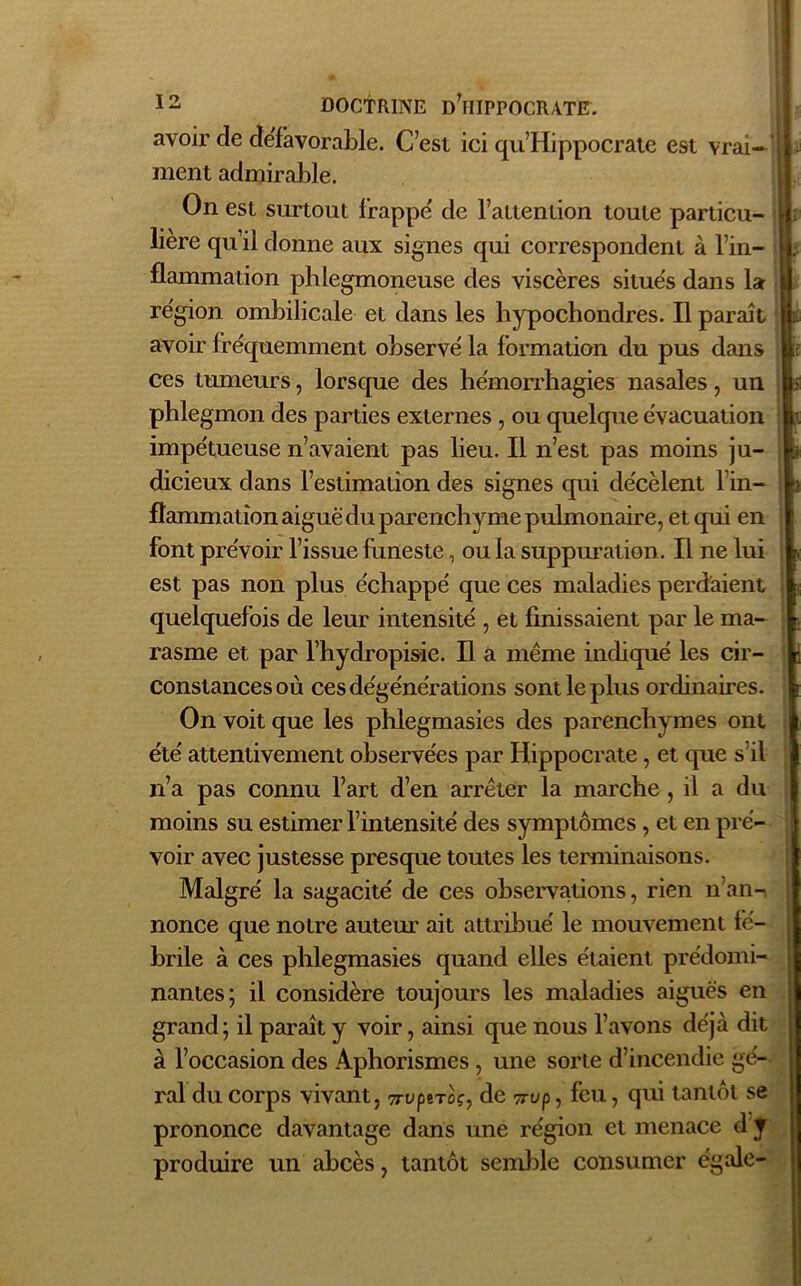 avoir de défavorable. C’est ici qu’Hippocrate est vrai- ment admirable. On est surtout frappe' de l’attention toute particu- lière qu’il donne aux signes qui correspondent à l’in- flammation phlegmoneuse des viscères situés dans la région ombilicale et dans les hypochondres. Il paraît avoir fréquemment observé la formation du pus dans ces tumeurs, lorsque des hémorrhagies nasales, un phlegmon des parties externes , ou quelque évacuation impétueuse n’avaient pas lieu. Il n’est pas moins ju- dicieux dans l’estimation des signes qui décèlent l’in- flammation aiguë du parenchyme pulmonaire, et qui en font prévoir l’issue funeste, ou la suppuration. Il ne lui est pas non plus échappé que ces maladies perdaient quelquefois de leur intensité , et finissaient par le ma- rasme et par l’hydropisie. Il a même indiqué les cir- constances où ces dégénérations sont le plus ordinaires. On voit que les phlegmasies des parenchymes ont été attentivement observées par Hippocrate, et que s’il n’a pas connu l’art d’en arrêter la marche, il a du moins su estimer l’intensité des symptômes , et en pré- voir avec justesse presque toutes les terminaisons. Malgré la sagacité de ces observations, rien n'an- nonce que notre auteur ait attribué le mouvement fé- brile à ces phlegmasies quand elles étaient prédomi- nantes; il considère toujours les maladies aiguës en grand; il paraît y voir, ainsi que nous l’avons déjà dit à l’occasion des Aphorismes , une sorte d’incendie gé- rai du corps vivant, 7rvptroç, de 7rvp, feu, qui tantôt se prononce davantage dans une région et menace d y produire un abcès, tantôt semble consumer égale-