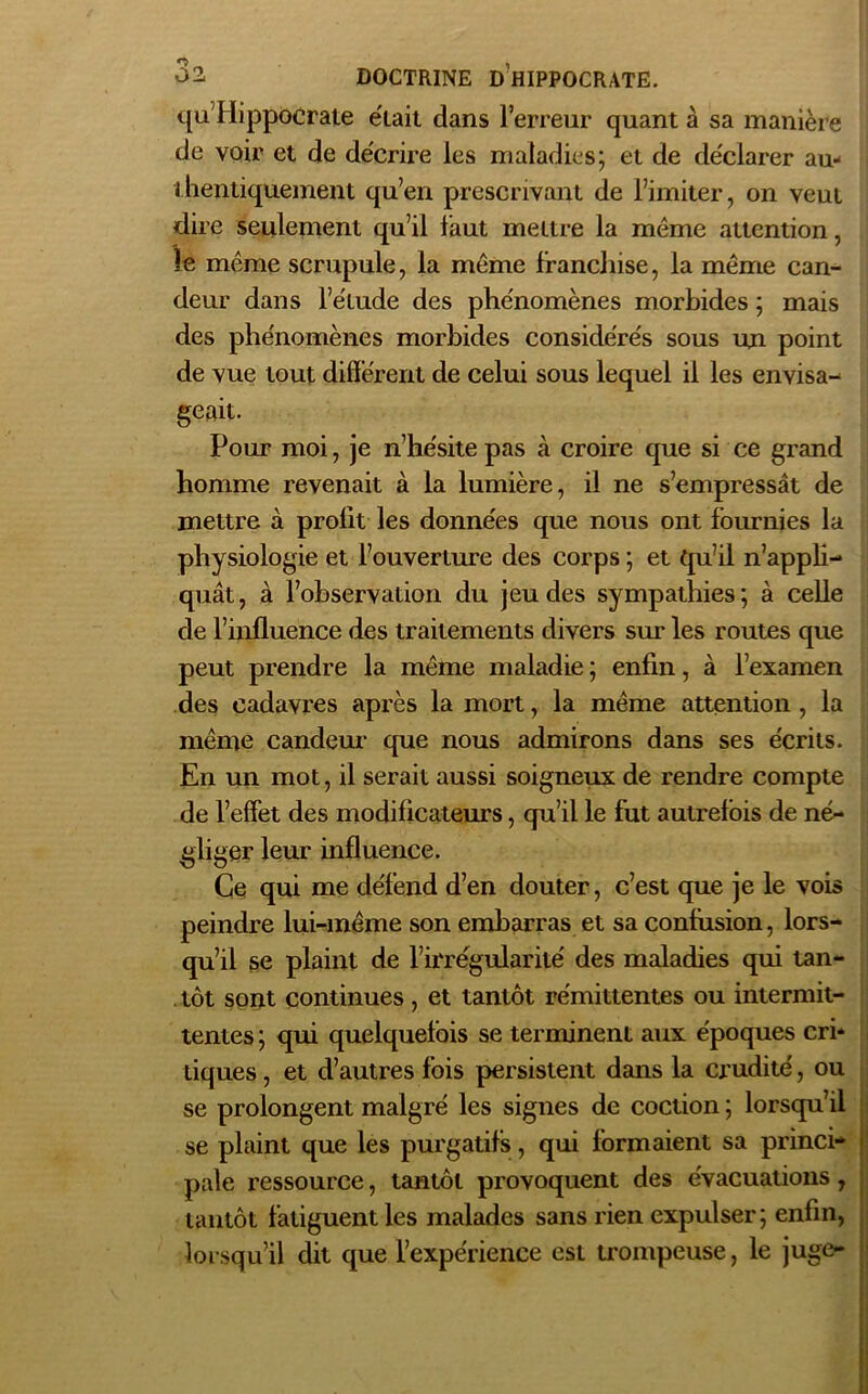 qu'HippoCrate était clans l’erreur quant à sa manière de voir et de décrire les maladies; et de déclarer au- thentiquement qu’en prescrivant de l’imiter, on veut dire seulement qu’il faut mettre la même attention, !e même scrupule, la même franchise, la même can- deur dans l’étude des phénomènes morbides ; mais des phénomènes morbides considérés sous un point de vue tout différent de celui sous lequel il les envisa- geait. Pour moi, je n’hésite pas à croire que si ce grand homme revenait à la lumière, il ne s’empressât de mettre à prolit les données que nous ont fournies la physiologie et l’ouverture des corps ; et qu’il n’appli- quât, à l’observation du jeu des sympathies; à celle de l’influence des traitements divers sur les routes que peut prendre la même maladie ; enfin, à l’examen des cadavres après la mort, la même attention , la même candeur que nous admirons dans ses écrits. En un mot, il serait aussi soigneux de rendre compte de l’effet des modificateurs, qu’il le fut autrefois de né- gliger leur influence. Ce qui me défend d’en douter, c’est que je le vois peindre lui-même son embarras et sa contusion, lors- qu’il se plaint de l’irrégularité des maladies qui tan- tôt sont continues, et tantôt rémittentes ou intermit- tentes ; qui quelquefois se terminent aux époques cri- tiques , et d’autres fois persistent dans la crudité, ou se prolongent malgré les signes de coction ; lorsqu’il se plaint que les purgatifs, qui formaient sa princi- pale ressource, tantôt provoquent des évacuations, tantôt fatiguent les malades sans rien expulser; enfin, lorsqu’il dit que l’expérience est trompeuse, le juge-