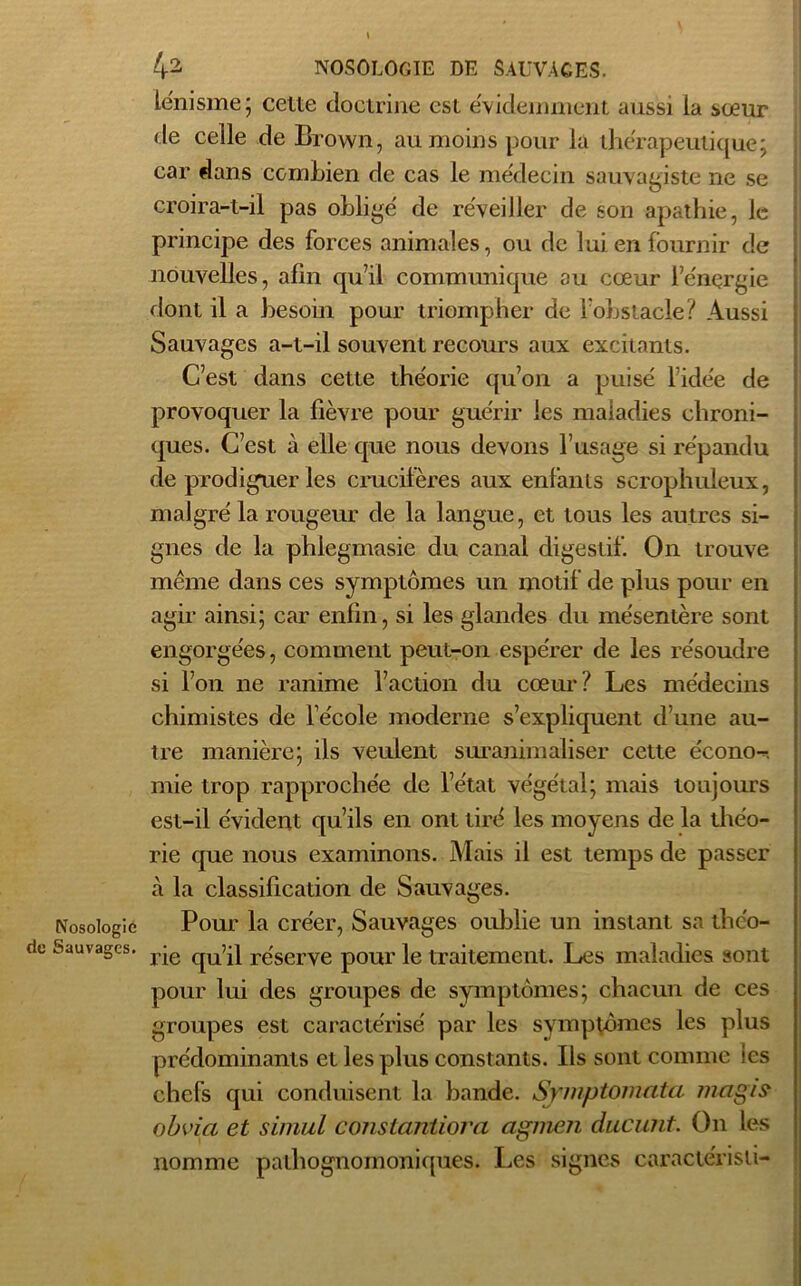 le'nisme; celte doctrine est évidemment aussi la sœur de celle de Brown, au moins pour la thérapeutique; car dans combien de cas le médecin sauvagiste ne se croira-t-il pas obligé de réveiller de son apathie, le principe des forces animales, ou de lui en fournir de nouvelles, afin qu’il communique au cœur l’énergie dont il a besoin pour triompher de l’obstacle? Aussi Sauvages a-t-il souvent recours aux excitants. C’est dans cette théorie qu’on a puisé l’idée de provoquer la fièvre pour guérir les maladies chroni- ques. C’est à elle que nous devons l’usage si répandu de prodiguer les crucifères aux enfants serophuleux, malgré la rougeur de la langue, et tous les autres si- gnes de la phlegmasie du canal digestif. On trouve même dans ces symptômes un motif de plus pour en agir ainsi; car enfin, si les glandes du mésentère sont engorgées, comment peut-on espérer de les résoudre si l’on ne ranime l’action du cœur? Les médecins chimistes de l’école moderne s’expliquent d’une au- tre manière; ils veulent suranimaliser cette écono-, mie trop rapprochée de l’état végétal; mais toujours est-il évident qu’ils en ont tiré les moyens de la théo- rie que nous examinons. Mais il est temps de passer à la classification de Sauvages. Nosologie Pour la créer, Sauvages oublie un instant sa thc'o- Sauvages. rje qUq} reserve pour le traitement. Les maladies sont pour lui des groupes de symptômes; chacun de ces groupes est caractérisé par les symptômes les plus prédominants et les plus constants. Ils sont comme les chefs qui conduisent la bande. Symptomata mcigis obvia et simul constaniiora agmen ducunt. On les nomme pathognomoniques. Les signes caractérisa-