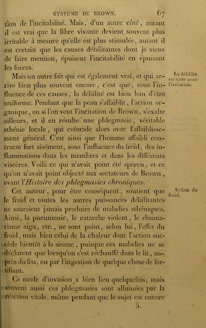 lion de l’incitabilité. Mais, d’un autre côte , autant il est vrai que la fibre vivante devient souvent plus irritable à mesure quelle est plus stimulée, autant il est certain que les causes débilitantes dont je viens de faire mention, épuisent fincitabilité en épuisant les forces. Mais un autre fait qui est également vrai, et qui ar- rive bien plus souvent encore, c’est que, sous fin- fluence de ces causes, la débilité est bien loin d’étre uniforme. Pendant que la peau s’affaiblit, l’action or- ganique , ou si l’on veut l’incitation de Brown, s’exalte ailleurs, et il en résulte une phlegmasie, véritable sthénie locale , qui coïncide alors avec l’affaiblisse- ment général. C’est ainsi que l’homme affaibli con- tracte fort aisément, sous l’influence du froid, des in- flammations dans les membres et dans les différents viscères. Voilà ce qui n’avait point été aperçu, et ce qu’on n’avait point objecté aux sectateurs de Brown , avant XHistoire des phlegmasies chroniques. Cet auteur, pour être conséquent, soutient que le froid et toutes les autres puissances débilitantes ne sauraient jamais produire de maladies sthéniques. Ainsi, la pneumonie, le catarrhe violent, le rhuma- tisme aigu, etc., ne sont point, selon lui, l’effet du froid, mais bien celui de la chaleur dont faction suc- cède bientôt à la sienne , puisque ces maladies ne se déclarent que lorsqu’on s’est réchauffé dans le lit, au- près du feu, ou par l’ingestion de quelque chose de for- tifiant. Ce mode d’invasion a bien lieu quelquefois ; mais souvent aussi ces phlegmasies sont allumées par la réaction vitale, même pendant que le sujet est encore 5. La débilité coexiste avec l'irritation. Action du froid. f