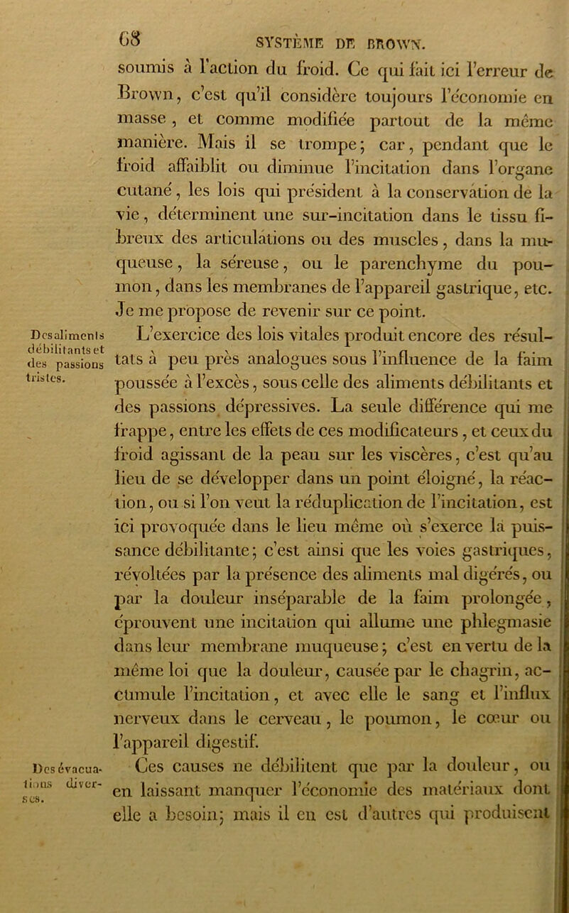 Dcsalimenls débilitants et des passions tristes. Des évacua- tions (liver- 6# SYSTÈME DE BROWX. soumis a 1 action clu froid. Ce qui fait ici l’erreur de Brown, c’est qu’il considère toujours l’èconornie en masse , et comme modifiée partout de la même manière. Mais il se trompe ; car, pendant que le froid affaiblit ou diminue l’incitation dans l’organe cutané, les lois qui président à la conservation de la vie, déterminent une sur-incitation dans le tissu fi- breux des articulations ou des muscles, dans la mu- queuse , la séreuse, ou le parenchyme du pou- mon, dans les membranes de l’appareil gastrique, etc. Je me propose de revenir sur ce point. L’exercice des lois vitales produit encore des résul- tats à peu près analogues sous l’influence de la faim poussée à l’excès, sous celle des aliments débilitants et des passions dépressives. La seule différence qui me frappe, entre les effets de ces modificateurs , et ceux du froid agissant de la peau sur les viscères, c’est qu’au lieu de se développer dans un point éloigné, la réac- tion, ou si l’on veut la réduplication de l’incitation, est ici provoquée dans le lieu même où s’exerce la puis- sance débilitante; c’est ainsi que les voies gastriques, révoltées par la présence des aliments mal digérés, ou par la douleur inséparable de la faim prolongée, éprouvent une incitation qui allume une phlegmasie dans leur membrane muqueuse ; c’est en vertu de la même loi que la douleur, causée par le chagrin, ac- cumule l’incitation, et avec elle le sang et l’influx nerveux dans le cerveau, le poumon, le cœur ou l’appareil digestif. Ces causes ne débilitent que par la douleur, ou en laissant manquer l’économie des matériaux dont elle a besoin; mais il en est d’autres qui produisent scs.