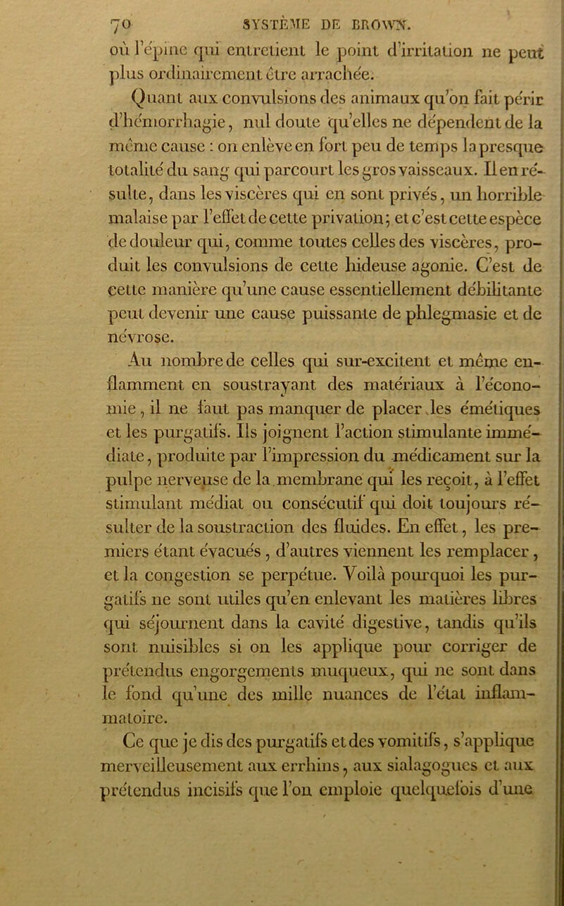 où l’épine qui entretient le point d’irritation ne peut plus ordinairement être arrachée; Quant aux convulsions des animaux qu’on fait périr d’hémorrhagie, nul doute quelles ne dépendent de la même cause : on enlève en forl peu de temps la presque totalité du sang qui parcourt les gros vaisseaux. Il en ré- sulte, dans les viscères qui en sont privés, un horrible malaise par l’efTet de cette privation; et c’est cette espèce de douleur qui, comme toutes celles des viscères, pro- duit les convulsions de cette hideuse agonie. C’est de cette manière qu’une cause essentiellement débilitante peut devenir une cause puissante de phlegmasie et de névrose. Au nombre de celles qui sur-excitent et même en- flamment en soustrayant des matériaux à l’écono- mie, il ne faut pas manquer de placer les émétiques et les purgatifs. Ils joignent faction stimulante immé- diate , produite par l’impression du médicament sur la pulpe nerveuse de la.membrane qui les reçoit, à l’effet stimulant médiat ou consécutif qui doit toujours ré- sulter de la soustraction des fluides. En effet, les pre- miers étant évacués , d’autres viennent les remplacer, et la congestion se perpétue. Voilà pourquoi les pur- gatifs ne sont utiles qu’en enlevant les matières libres qui séjournent dans la cavité digestive, tandis qu’ils sont nuisibles si on les applique pour corriger de prétendus engorgements muqueux, qui ne sont dans le fond qu’une des mille nuances de l’état inflam- matoire. Ce que je dis des purgatifs et des vomitifs, s’applique merveilleusement aux errhins 7 aux sialagogues et aux prétendus incisifs que l’on emploie quelquefois d’une