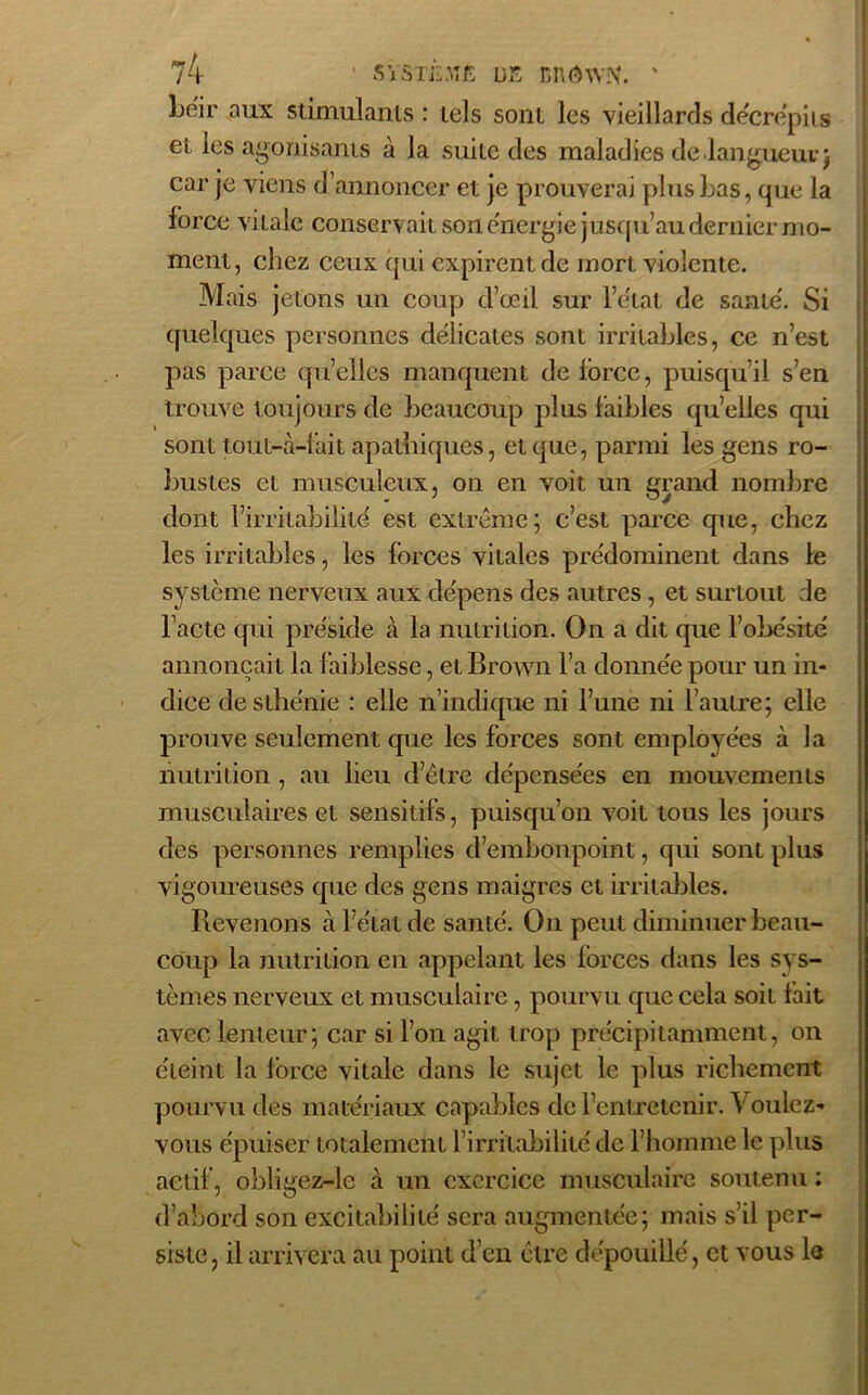 beir aux stimulants : tels sont les vieillards décrépits et les agonisants à la suite des maladies de langueur j car je viens d’annoncer et je prouverai plus Las, que la force vitale conservait son e'ncrgie jusqu’au dernier mo- ment, chez ceux qui expirent de mort violente. Mais jetons un coup d’œil sur l’e'tat de santé. Si quelques personnes délicates sont irritables, ce n’est pas parce qu’elles manquent de force, puisqu’il s’en trouve toujours de beaucoup plus faibles qu’elles qui sont tout-à-fait apathiques, et que, parmi les gens ro- bustes et musculeux, on en voit un grand nombre dont l’irritabilité est extrême; c’est parce que, chez les irritables, les forces vitales prédominent dans le système nerveux aux dépens des autres , et surtout de l’acte qui préside à la nutrition. On a dit que l’obésité annonçait la faiblesse, et Brown l’a donnée pour un in- dice de sthénie : elle n’indique ni l’une ni l’autre; elle prouve seulement que les forces sont employées à la nutrition , au lieu d’être dépensées en mouvements musculaires et sensitifs, puisqu’on voit tous les jours des personnes remplies d’embonpoint, qui sont plus vigoureuses que des gens maigres et irritables. Revenons à l’état de santé. On peut diminuer beau- coup la nutrition en appelant les forces dans les sys- tèmes nerveux et musculaire, pourvu que cela soit fait avec lenteur; car si l’on agit trop précipitamment, on éteint la force vitale dans le sujet le plus richement pourvu des matériaux capables de l’entretenir. Voulez- vous épuiser totalement l’irritabilité de l’homme le plus actif, obligez-le à un exercice musculaire soutenu : d’abord son excitabilité sera augmentée; mais s’il per- siste, il arrivera au point d’en être dépouillé, et vous le