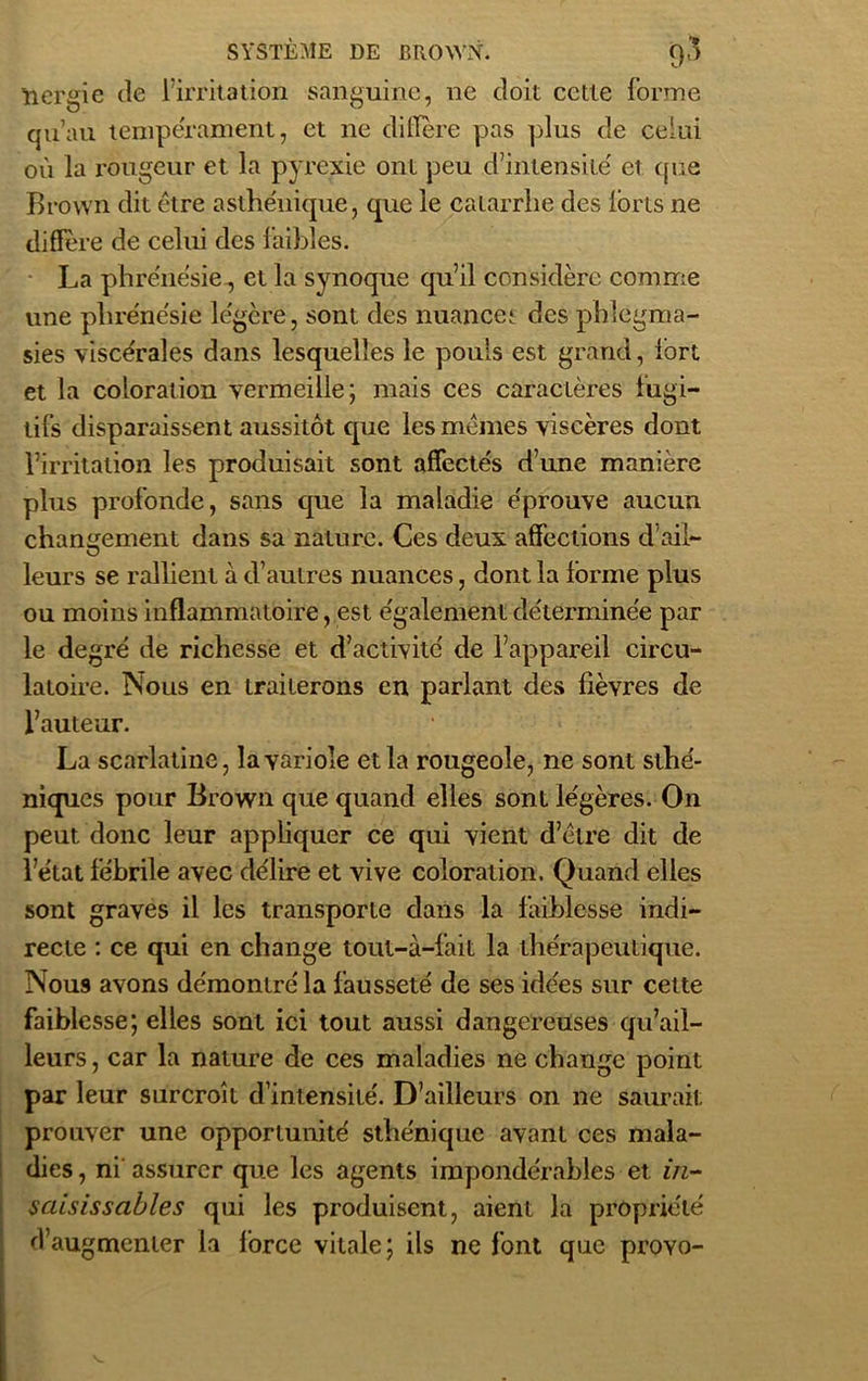 nergie de l’irritation sanguine, ne doit cette forme qu’au tempérament, et ne diffère pas plus de celui où la rougeur et la pyrexie ont peu d’intensitë et que Brown dit être asthénique, que le catarrhe des lorts ne diffère de celui des faibles. La phrenésie., et la synoque qu’il considère comme une phrenésie légère, sont des nuance* des phlégma- sies viscérales dans lesquelles le pouls est grand, fort et la coloration vermeille; mais ces caractères fugi- tifs disparaissent aussitôt que les mêmes viscères dont l’irritation les produisait sont affectés d’une manière plus profonde, sans que la maladie éprouve aucun changement dans sa nature. Ces deux affections d’ail- leurs se rallient à d’autres nuances, dont la forme plus ou moins inflammatoire, est également déterminée par le degré de richesse et d’activité de l’appareil circu- latoire. Nous en traiterons en parlant des fièvres de l’auteur. La scarlatine, la variole et la rougeole, ne sont sthé- niques pour Brown que quand elles sont légères. On peut donc leur appliquer ce qui vient d’être dit de l’état fébrile avec délire et vive coloration. Quand elles sont graves il les transporte dans la faiblesse indi- recte : ce qui en change tout-à-fait la thérapeutique. Nous avons démontré la fausseté de ses idées sur cette faiblesse; elles sont ici tout aussi dangereuses qu’ail- leurs, car la nature de ces maladies ne change point par leur surcroît d’intensité. D’ailleurs on ne saurait prouver une opportunité sthénique avant ces mala- dies , ni assurer que les agents impondérables et in- saisisscibles qui les produisent, aient la propriété d’augmenter la force vitale; ils ne font que proYo-