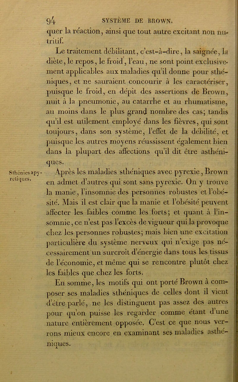 quer la réaction, ainsi que tout autre excitant non nu- tritif. Le traitement débilitant, c’est-à-dire, la saignée, la diète, le repos, le froid, l’eau, ne sont point exclusive- ment applicables aux maladies qu'il donne pour sthé- niques, et ne sauraient concourir à les caracte'riser, puisque le froid, en dépit des assertions de Brown, nuit à la pneumonie, au catarrhe et au rhumatisme, au moins dans le plus grand nombre des cas; tandis qu’il est utilement employé dans les fièvres, qui sont toujours, dans son système, l’effet de la débilité, et puisque les autres moyens réussissent également bien dans la plupart des affections qu’il dit être asthéni- ques. Sthéniesapy- Après les maladies sthéniques avec pyrexie, Brown z LiK|ucb. en aclmet d’autres qui sont sans pyrexie. On y trouve la manie, l’insomnie des personnes robustes et l’obé- sité. Mais il est clair que la manie et l’obésité peuvent affecter les faibles comme les forts; et quant à l’in- somnie , ce n’est pas l’excès de vigueur qui la provoque chez les personnes robustes; mais bien une excitation particulière du système nerveux qui n’exige pas né- cessairement un surcroît d’énergie dans tous les tissus de l’économie, et même qui se rencontre plutôt chez les faibles que chez les forts. En somme, les motifs qui ont porté Brown à com- poser ses maladies sthéniques de celles dont il vient d’être parlé, ne les distinguent pas assez des autres pour qu’on puisse les regarder comme étant d une nature entièrement opposée. C’est ce que nous ver- rons mieux encore en examinant ses maladies asthé- niques.