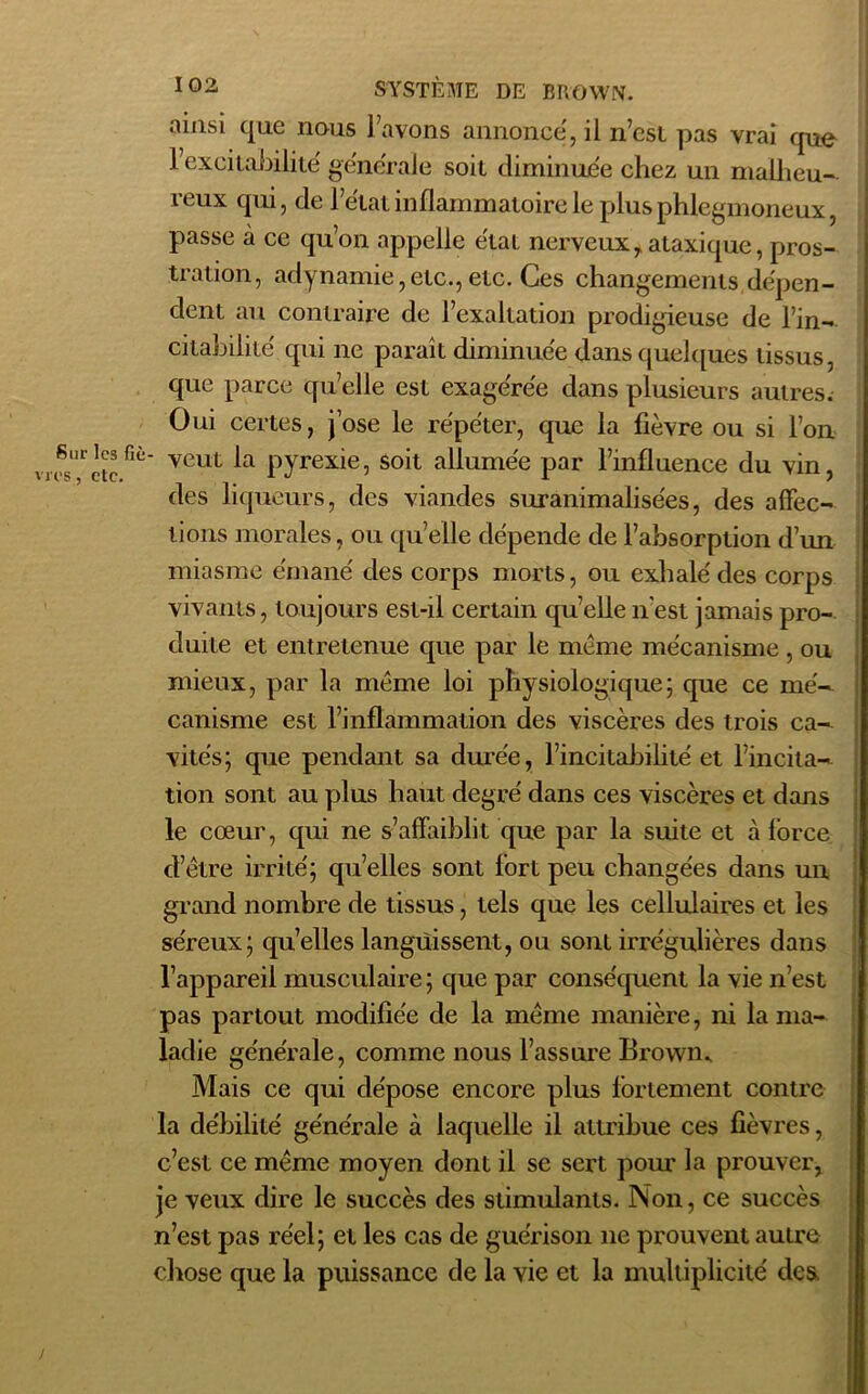 Sur les fié es, etc. SYSTÈME DE BROWN, ainsi que nous l’avons annonce, il n’est pas vrai que l’excitabilité générale soit diminuée chez un malheu- reux qui, de l’état inflammatoire le plus phlegmoneux, passe à ce qu’on appelle état nerveuxy ataxique, pros- tration, adynamie,etc.,etc. Ces changements dépen- dent au contraire de l’exaltation prodigieuse de l’in- citabilité qui ne paraît diminuée dans quelques tissus, que parce qu’elle est exagérée dans plusieurs autres. Oui certes, jose le répéter, que la fièvre ou si l’on veut la pyrexie, soit allumée par l’influence du vin, des liqueurs, des viandes suranimalisées, des affec- tions morales, ou quelle dépende de l’absorption d’un miasme émané des corps morts, ou exhalé des corps vivants, toujours est-il certain quelle n'est jamais pro- duite et entretenue que par le même mécanisme , ou mieux, par la même loi physiologique; que ce mé- canisme est l’inflammation des viscères des trois ca- vités; que pendant sa durée, l’incitabilité et l’incita- tion sont au plus haut degré dans ces viscères et dans le cœur, qui ne s’affaiblit que par la suite et à force d’être irrité; qu’elles sont fort peu changées dans un grand nombre de tissus, tels que les cellulaires et les séreux; qu’elles languissent, ou sont irrégulières dans l’appareil musculaire ; que par conséquent la vie n’est pas partout modifiée de la même manière, ni la ma- ladie générale, comme nous l’assure Brown.. Mais ce qui dépose encore plus fortement contre la débilité générale à laquelle il attribue ces fièvres, c’est ce même moyen dont il se sert pour la prouver, je veux dire le succès des stimulants. Non, ce succès n’est pas réel; et les cas de guérison 11e prouvent autre chose que la puissance de la vie et la multiplicité des.