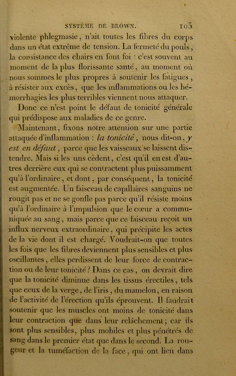 violente phlegmasie, n’ait toutes les fibres du corps dans un état extrême de tension. La fermeté du pouls , la consistance des chairs en font foi * c’est souvent au moment de la plus florissante sanie', au moment où nous sommes le plus propres à soutenir les fatigues , à résister aux excès, que les inflammations ou les hé- morrhagies les plus terribles viennent nous attaquer. Donc ce n’est point le défaut de tonicité générale qui prédispose aux maladies de ce genre. Maintenant, fixons notre attention sur une partie attaquée d'inflammation : la tonicité, nous dit-on, y est en défaut, parce que les vaisseaux se laissent dis- tendre. Mais si les uns cèdent, c’est qu’il en est d’au- tres derrière eux qui se contractent plus puissamment Iqu’à l’ordinaire , et dont, par conséquent, la tonicité est augmentée. Un laisceau de capillaires sanguins ne rougit pas et ne se gonfle pas parce qu’il résiste moins qu’à l’ordinaire à l’impulsion que le cœur a commu- niquée au sang, mais parce que ce faisceau reçoit un influx nerveux extraordinaire, qui précipite les actes de la vie dont il est chargé. Voudrait-on que toutes les fois que les fibres deviennent plus sensibles et plus oscillantes , elles perdissent de leur force de contrac- tion ou de leur tonicité ? Dans ce cas , on devrait dire que la tonicité diminue dans les tissus érectiles, tels que ceux de la verge, de l’iris , du mamelon, en raison de l’activité de l’érection qu’ils éprouvent. Il faudrait soutenir que les muscles ont moins de tonicité dans leur contraction que dans leur relâchement; car ils sont plus sensibles, plus mobiles et plus pénétrés de sang dans le premier état que dans le second. La rou- geur et la tuméfaction de la face, qui ont lieu dans