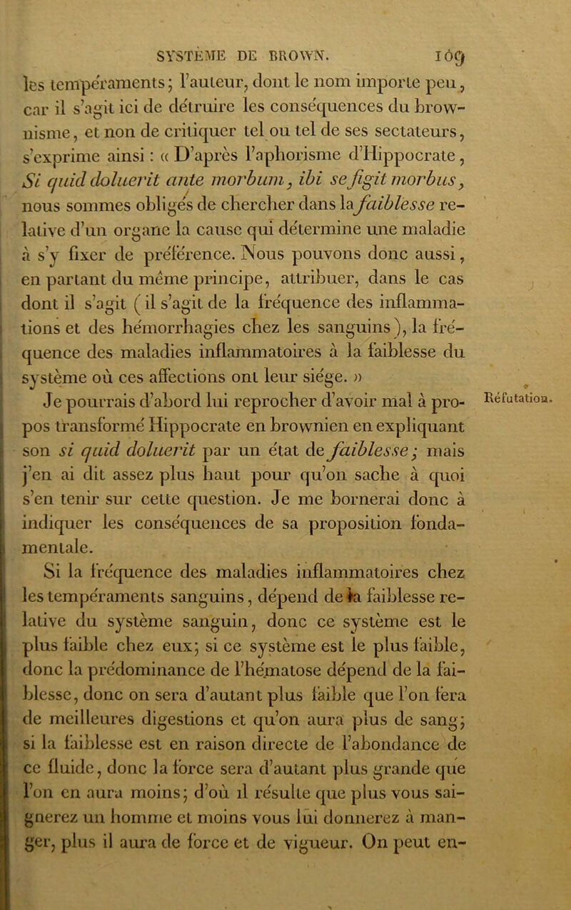 les tempéraments ; l’auteur, dont le nom importe peu, car il s’agit ici de détruire les conse'quences du brow- nisme, et non de critiquer tel ou tel de ses sectateurs, s’exprime ainsi : « D’après l’aphorisme d’Hippocrate , Si c/uid doluerit ante morbum, ibi sefigit morbnsy nous sommes obligés de chercher dans la faiblesse re- lative d’un organe la cause qui détermine une maladie «à s’y fixer de préférence. Nous pouvons donc aussi, en parlant du même principe, attribuer, dans le cas dont il s’agit ( il s’agit de la fréquence des inflamma- tions et des hémorrhagies chez les sanguins), la fré- quence des maladies inflammatoires à la faiblesse du système où ces affections ont leur siège. » Je pourrais d’abord lui reprocher d’avoir mal à pro- pos transformé Hippocrate en brownien en expliquant son si quid doluerit par un état de faiblesse ; mais j’en ai dit assez plus haut pour qu’on sache à quoi s’en tenir sur cette question. Je me bornerai donc à indiquer les conséquences de sa proposition fonda- mentale. Si la fréquence des maladies inflammatoires chez les tempéraments sanguins, dépend de fa faiblesse re- lative du système sanguin, donc ce système est le plus faible chez eux; si ce système est le plus faible, donc la prédominance de l’hématose dépend de la fai- blesse, donc on sera d’autant plus faible que l’on fera de meilleures digestions et qu’on aura plus de sang; si la faiblesse est en raison directe de l’abondance de ce fluide, donc la force sera d’autant plus grande que l’on en aura moins; d’où il résulte que plus vous sai- gnerez un homme et moins vous lui donnerez à man- ger, plus il aura de force et de vigueur. On peut en-