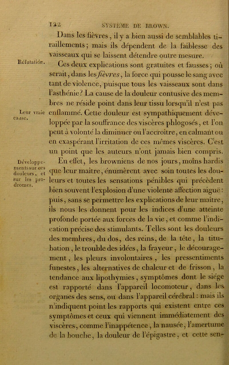 Réfuta lion. Leur vraie cause. Développe- ments sur ces douleurs, et sur les pro- dromes. Dans les fièvres, il y a bien aussi de semblables ti- raillements ; mais ils dépendent de la faiblesse des vaisseaux qui se laissent détendre outre mesure. Ces deux explications sont gratuites et fausses ; où serait, dans lesfièvres, la force qui pousse le sang avec tant de violence, puisque tous les vaisseaux sont dans l’asthénie ? La cause de la douleur contusive des mem- bres ne réside point dans leur tissu lorsqu’il n’est pas enflammé. Cette douleur est sympathiquement déve- loppée par la souffrance des viscères phlogosés, et l’on peut à volonté la diminuer ou l’accroître, en calmant ou en exaspérant l’irritation de ces memes viscères. C’est un point que les auteurs n’ont jamais bien compris. En effet, les browniens de nos jours, moins hardis que leur maître, énumèrent avec soin toutes les dou- leurs et toutes les sensations pénibles qui précèdent bien souvent l’explosion d’une violente affection aiguë : puis, sans se permettre les explications de leur maître, ils nous les donnent pour les indices d’une atteinte profonde portée aux forces de la vie, et comme l’indi- cation précise des stimulants. Telles sont les douleurs des membres, du dos, des reins, de la tête , la titu- bation , le trouble des idées, la frayeur, le décourage- ment , les pleurs involontaires , les pressentiments funestes, les alternatives de chaleur et de frisson , la tendance aux lipothymies, symptômes dont le siège est rapporté dans l’appareil locomoteur, dans les organes des sens, ou dans l’appareil cérébral : mais ils n’indiquent point les rapports qui existent entre ces symptômes et ceux qui viennent immédiatement des viscères, comme l’inappétence, la nausée, l’amertume de la bouche, la douleur de l’épigastre, et celte sen-