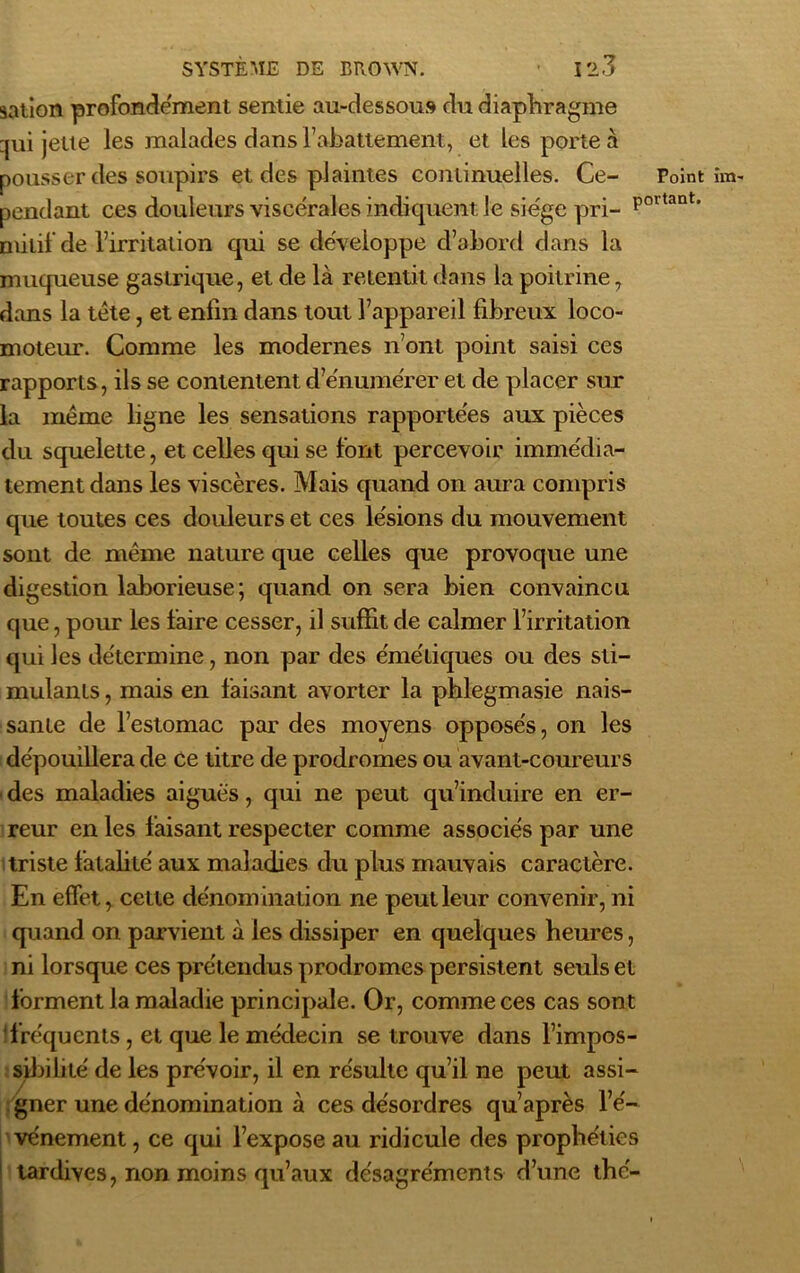 sation profondément sentie au-dessous du diaphragme qui jette les malades dans l’abattement, et les porte à pousser des soupirs et des plaintes continuelles. Ce- Point îm pendant ces douleurs viscérales indiquent Je siège pri- p0ltant’ mitil de l’irritation qui se développe d’abord dans la muqueuse gastrique, et de là retentit dans la poitrine, dans la tête, et enfin dans tout l’appareil fibreux loco- moteur. Comme les modernes n’ont point saisi ces rapports, ils se contentent d’énumérer et de placer sur la même ligne les sensations rapportées aux pièces du squelette, et celles qui se font percevoir immédia- tement dans les viscères. Mais quand on aura compris que toutes ces douleurs et ces lésions du mouvement sont de même nature que celles que provoque une digestion laborieuse; quand on sera bien convaincu que, pour les faire cesser, il suffit de calmer l’irritation qui les détermine, non par des émétiques ou des sti- mulants , mais en faisant avorter la phlegmasie nais- sante de l’estomac par des moyens opposés, on les dépouillera de ce titre de prodromes ou avant-coureurs ■ des maladies aiguës, qui ne peut qu’induire en er- reur en les faisant respecter comme associés par une triste fatalité aux maladies du plus mauvais caractère. En effet, cette dénomination ne peut leur convenir, ni quand on parvient à les dissiper en quelques heures, ni lorsque ces prétendus prodromes persistent seuls et forment la maladie principale. Or, comme ces cas sont fréquents, et que le médecin se trouve dans l’impos- sibilité de les prévoir, il en résulte qu’il ne peut assi- gner une dénomination à ces désordres qu’après l’é- vénement , ce qui l’expose au ridicule des prophéties tardives, non moins qu’aux désagréments d’une thé-