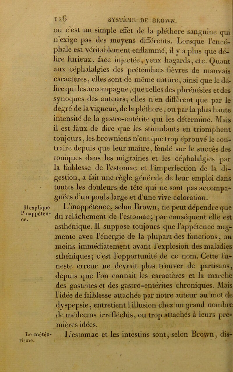 Il explique l’inappéten- ce. Le météo- risme. Ï26 SYSTÈME DE BROWN, ou c’est un simple effet de la ple'thore sanguine qui n’exige pas des moyens differents. Lorsque l’encé- phale est véritablement enflamme', il y a plus que dé- lire furieux, face injectée, yeux hagards, etc. Quant aux céphalalgies des prétendues fièvres de mauvais caractères, elles sont de même nature, ainsi que le dé- lire qui les accompag ne, que celles des phréne'sies et des synoques des auteurs; elles n’en diffèrent que par le degré de la vigueur, de la pléthore, ou par la plus haute intensité de la gastro-entérite qui les détermine. Mais il est faux de dire que les stimulants en triomphent toujours, les browniens n’ont que trop éprouvé le con- traire depuis que leur maître, fondé sur le succès des toniques dans les migraines et les céphalalgies par la faiblesse de l’estomac et l’imperfection de la di- gestion, a fait une règle générale de leur emploi dans toutes les douleurs de tête qui ne sont pas accompa- gnées d’un pouls large et d’une vive coloration. L’inappétence, selon Brown, ne peut dépendre que du relâchement de l’estomac ; par conséquent elle est asthénique. Il suppose toujours que l’appétence aug- mente avec l’énergie de la plupart des fonctions, au moins immédiatement avant l’explosion des maladies sthéniques; c’est l’opportunité de ce nom. Cette fu- neste erreur ne devrait plus trouver de partisans, depuis que l’on connaît les caractères et la marche des gastrites et des gastro-entérites chroniques. Mais l’idée de faiblesse attachée par notre auteur au mot de dyspepsie ? entretient l’illusion chez un grand nombre de médecins irréfléchis, ou trop attachés à leurs pre- mières idées. L’estomac et les intestins sont, selon Brown, dis- f