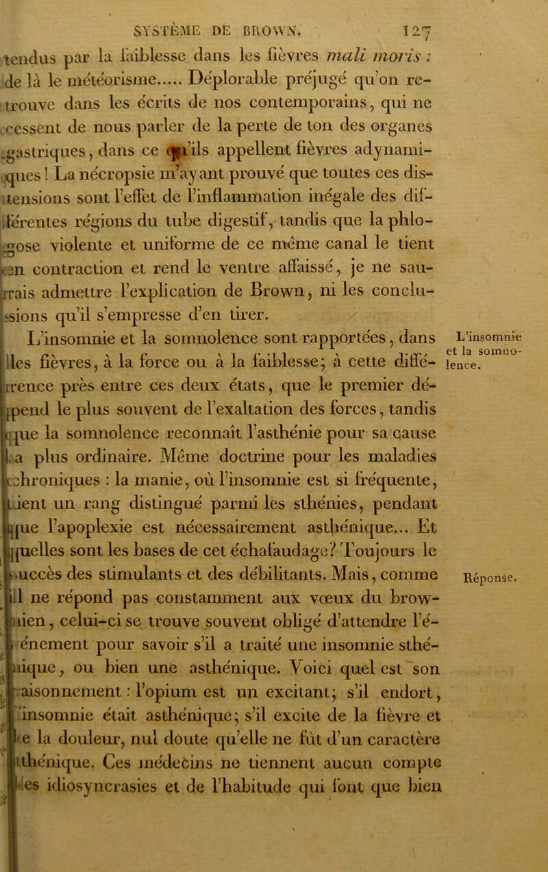 tendus par la faiblesse dans les lièvres mali moris ; de là le météorisme Déplorable préjugé qu’on re- trouve dans les écrits de nos contemporains, qui ne cessent de nous parler de la perte de ton des organes .gastriques, dans ce cpi’ils appellent fièvres adynami- ques ! La nécropsie m’ayant prouvé que toutes ces dis- tensions sont l’effet de l’inflammation inégale des dif- férentes régions du tube digestif, tandis que laplilo- <mse violente et uniforme de ce meme canal le tient RD en contraction et rend le ventre affaissé, je ne sau- Îrrais admettre l’explication de Brown, ni les conclu- rions qu’il s’empresse d’en tirer. L’insomnie et la somnolence sont rapportées, dans lies fièvres, à la force ou à la faiblesse; à cette diffé- rence près entre ces deux états, que le premier dé- pend le plus souvent de l’exaltation des forces, tandis ique la somnolence reconnaît l’asthénie pour sa cause L a plus ordinaire. Meme doctrine pour les maladies chroniques : la manie, où l’insomnie est si fréquente, Ment un rang distingué parmi les sthénies, pendant ique l’apoplexie est nécessairement asthénique... Et J quelles sont les bases de cet échafaudage ? Toujours le Luccès des stimulants et des débilitants. Mais, comme i l ne répond pas constamment aux vœux du brow- nien, celui-ci se trouve souvent obligé d’attendre l’é- * énement pour savoir s’il a traité une insomnie sthé- nique, ou bien une asthénique. Voici quel est son r aisonncment : l’opium est un excitant; s’il endort, insomnie était asthénique; s’il excite de la fièvre et Le la douleur, nul doute qu’elle ne fut d’un caractère 'thénique. Ces médecins ne tiennent aucun compte Mes idiosyncrasies et de l’habitude qui font que bien ' > 1 L’insomnie et la somno- lence.