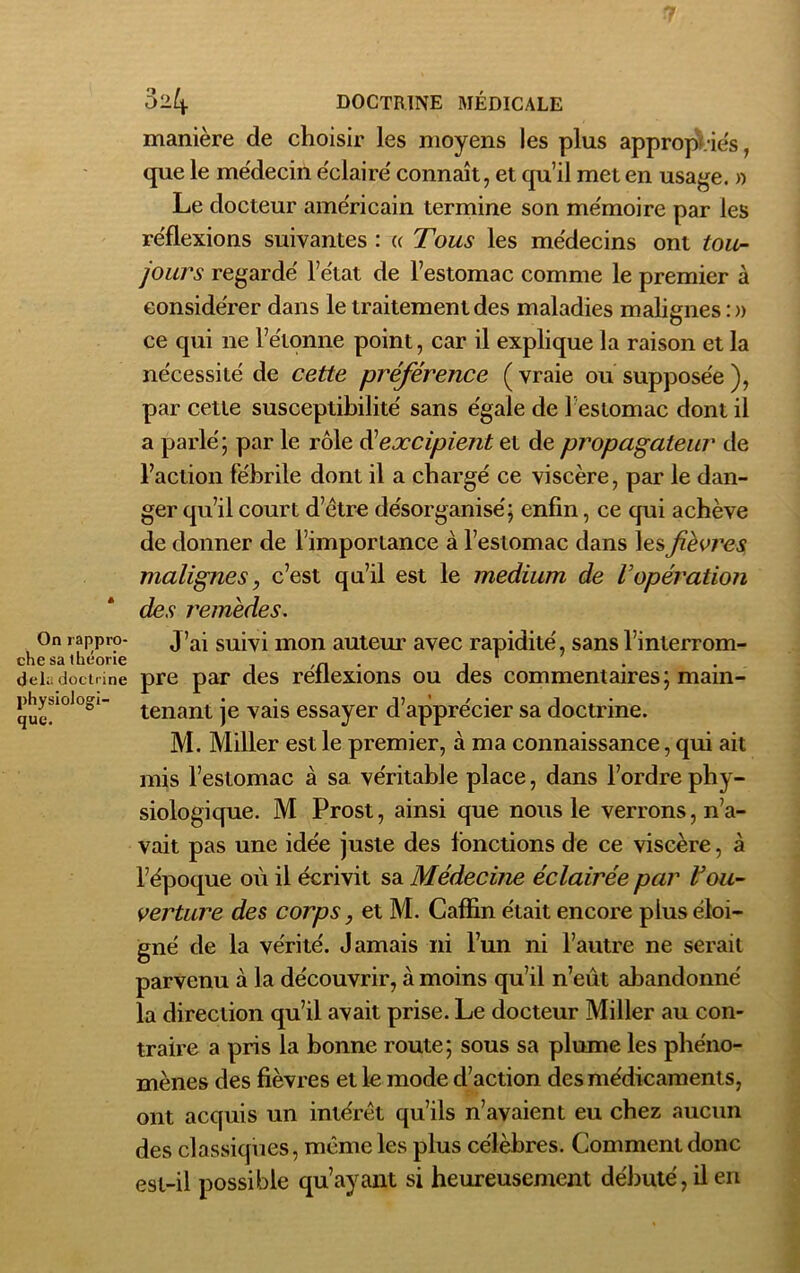 * On rappro- che sa théorie del;. doctrine physiologi- que. 024. doctrine médicale manière de choisir les moyens les plus appropries, que le médecin éclairé connaît, et qu’il met en usage. » Le docteur américain termine son mémoire par les réflexions suivantes : « Tous les médecins ont tou- jours regardé l’état de l’estomac comme le premier à considérer dans le traitement des maladies malignes :» ce qui ne l’étonne point, car il explique la raison et la nécessité de cette préférence ( vraie ou supposée ), par cette susceptibilité sans égale de 1 estomac dont il a parlé ; par le rôle d’excipient et de propagateur de l’action fébrile dont il a chargé ce viscère, par le dan- ger qu’il court d’ètre désorganisé; enfin, ce qui achève de donner de l’importance à l’estomac dans les fièvres malignes, c’est qu’il est le medium de l’opération des remèdes. J’ai suivi mon auteur avec rapidité, sans l’interrom- pre par des réflexions ou des commentaires; main- tenant je vais essayer d’apprécier sa doctrine. M. Miller est le premier, à ma connaissance, qui ait mis l’estomac à sa véritable place, dans l’ordre phy- siologique. M Prost, ainsi que nous le verrons, n’a- vait pas une idée juste des fonctions de ce viscère, à l’époque où il écrivit sa Médecine éclairée par Vou- verture des corps, et M. Caflin était encore plus éloi- gné de la vérité. Jamais ni l’un ni l’autre ne serait parvenu à la découvrir, à moins qu’il n’eût abandonné la direction qu’il avait prise. Le docteur Miller au con- traire a pris la bonne route; sous sa plume les phéno- mènes des fièvres et le mode d’action des médicaments, ont acquis un intérêt qu’ils n’avaient eu chez aucun des classiques, même les plus célèbres. Comment donc est-il possible qu’ayant si heureusement débuté, il en