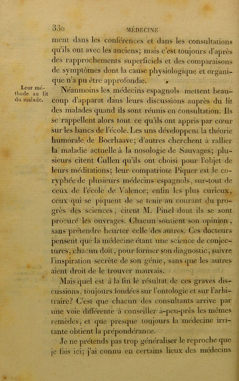 Leur mé- lliode au lit flu malade. 33.0 MÉDECINE ment clans les conférences et clans les consultations qu’ils ont avec les anciens; mais c’est toujours d’après des rapprochements superficiels et des comparaisons de symptômes dont la cause physiologique et organi- que n’a pu être approfondie. * Neanmoins les médecins espagnols mettent beau- coup d’apparat clans leurs discussions auprès du lit des malades quand ils sont réunis en consultation. Ils se rappellent alors tout ce qu’ils ont appris par cœur sur les bancs de l’école. Les uns développent la théorie humorale de Boerhaave; d’autres cherchent a rallier la maladie actuelle à la nosologie de Sauvages; plu- sieurs citent Cullen qu’ils ont choisi pour l’objet de leurs méditations; leur compatriote Piquer est le co- ryphée de plusieurs médecins espagnols, sur-tout de ceux de l’école de Vfolence; enfin les plus curieux, ceux qui se piquent de se tenir au courant du pro- grès des sciences , citent M. Pinel dont ils se sont procuré les ouvrages. Chacun soutient son opinion, sans prétendre heurter celle clés autres. Ces docteurs pensent que la médecine étant une science de conjec- tures, chacun doit, pour former son diagnostic, suivre l’inspiration secrète de son génie, sans que les autres aient droit de le trouver mauvais. Mais quel est à la fin lé résultat de ces graves dis- cussions, toujours fondées sur l’ontologie et sur l’arbi- traire? C’est que chacun des consultants arrive par une voie différente à conseiller à-peu-près les mêmes remèdes, et que presque toujours la médecine irri- tante obtient la prépondérance. Je ne prétends pas trop généraliser le reproche que je lais ici; j’ai connu en certains lieux des médecins