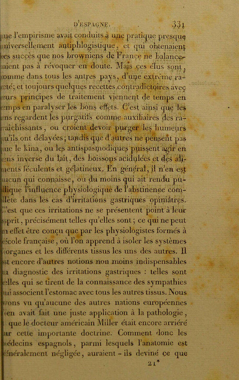 p’espagne. . 3^1 | ue l’empirisme avait conduits à une pratique presque . niversellement antiphlogistique, et qui obtenaient lies succès que nos browniens de France ne balançer i aient pas à révoquer en doute. Mais ces élus sont oninie dans tous les autres pays., d’une extrême ra- ictc; et toujours quelques recettesxontradictQires aveç eurs principes de traitement viennent de temps en mips en paralyser les bons effets. C’est ainsi que les i ns regardent les purgatifs comme auxiliaires des ra- aichissanls, ou croient devoir purger les humeurs u’ils ont délayées ; tandis qne d’autres ne pensent pas uc le kina, ou les antispasmodiques puissent agir en i3ns inverse du lait, des boissons acidulées et des aîi- neriis féculents et gélatineux. En général, il n’en est meun qui connaisse, ou du moins qui ait rendu pu- blique l’influence pbysiologiqiiè de l’abstinence com- »!lète dans les cas d’irritations gastriques opiniâtres, 'l'est que ces irritations ne se présentent point à leur s .prit, précisément telles qu’elles sont ; ce qui ne peut ni effet être conçu que par les physiologistes formés à efcole française, où l’on apprend à isoler les systèmes ' organes et les différents tissus les uns des autres. Il s,L encore d’autres notions non moins indispensables n diagnostic des irritations gastriques : telles sont ielles qui se tirent de la connaissance des sympathies mi associent l’estomac avec tous les autres tissus. Nous ivons vu qu’aucune des autres nations européennes • en avait fait une juste application à la pathologie , que le docteur américain Miller était encore arriéré ur celle importante doctrine. Comment donc les i« édecins espagnols, parmi lesquels l’anatomie est •énéralemenl négligée, auraient ~ ils deviné ce que