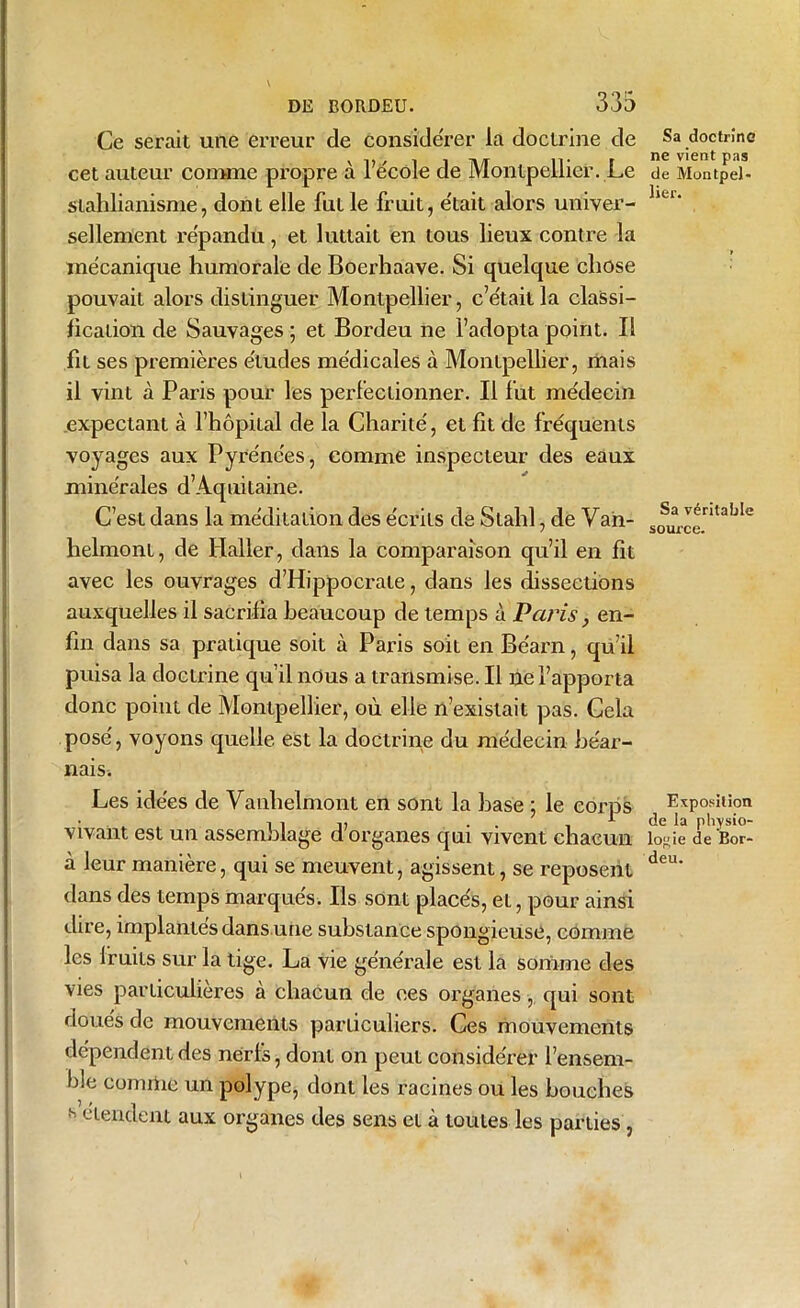 Ce serait une erreur cle considérer la doctrine de cet auteur comme propre à l’école de Montpellier. Le slahlianisme, dont elle fut le fruit, était alors univer- sellement répandu, et luttait en tous lieux contre la mécanique humorale de Boerhaave. Si quelque chose pouvait alors distinguer Montpellier, c’était la classi- fication de Sauvages ; et Bordeu ne l’adopta point. Il fit ses premières études médicales à Montpellier, mais il vint à Paris pour les perfectionner. Il fut médecin expectant à l’hôpital de la Charité, et fit de fréquents voyages aux Pyrénées, comme inspecteur des eaux minérales d’Aquitaine. C’est dans la méditation des écrits de Slahl, de Van- helmont, de Haller, dans la comparaison qu’il en fit avec les ouvrages d’Hippocrate, dans les dissections auxquelles il sacrifia beaucoup de temps à Paris, en- fin dans sa pratique soit à Paris soit en Béarn, qu’il puisa la doctrine qu’il nous a transmise. Il ne l’apporta donc point de Montpellier, où elle n’existait pas. Cela posé, voyons quelle est la doctrine du médecin béar- nais. Les idées de Vanhelmont en sont la hase ; le corps vivant est un assemblage d’organes qui vivent chacun à leur manière, qui se meuvent, agissent, se reposent dans des temps marqués. Ils sont placés, eL, pour ainsi dire, implantés dans une substance spongieuse, comme les fruits sur la tige. La vie générale est la somme des vies particulières à chacun de ces organes, qui sont doués de mouvements particuliers. Ces mouvements dépendent des nerls, dont on peut considérer l’ensem- f !e comine un polype, dont les racines ou les bouches h étendent aux organes des sens et à toutes les parties , Sa doctrine ne vient pas de Muntpel- lier. Sa véritable source. Exposition de la physio- logie de Bor- deu.